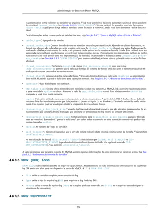 Administração do Bancos de Dados MySQL

os comentaários sobre os limites do descritor de arquivos. Você pode conferir se necessita aumentar o cache de tabela conferindo a variável Opened_tables. See Secção 4.6.8.3, “SHOW STATUS”. Se esta variável for grande e você não faz muitos
FLUSH TABLES (que apenas força todas as tabelas a serem fechadas e reabertas), então você deve aumentar o valor desta variável.
Para informações sobre como o cache de tabelas funciona, veja Secção 5.4.7, “Como o MySQL Abre e Fecha as Tabelas”.
•

table_type O tipo padrão de tabelas.

•

thread_cache_size Quantas threads devem ser mantidas em cache para reutilização. Quando um cliente desconecta, as
threads dos clientes são colocadas no cache se não existir mais de thread_cache_size threads que antes. Todas novas threads serão obtidas primeiramente do cache, e só quando o cache estiver vazio uma nova thread é criada. Esta variável pode ser
aumentada para melhorar a performance se você tiver várias conexões novas. (Normalmente isto não dá uma melhora de performance notável se você possuir uma boa implementação de threads.) Examinando as diferenças entre Connections e Threads_create (see Secção 4.6.8.3, “SHOW STATUS” para maiores detalhes) pode ser visto o quão eficente é o cache de threads atual.

•

thread_concurrency No Solaris, mysqld irá chamar thr_setconcurrency() com este valor.
thdr_setconcurrency() permite que a aplicação forneça ao sistema de threads uma dica com o número desejado de threads que devem ser executados ao mesmo tempo.

•

thread_stack O tamanho da pilha para cada thread. Vários dos limites detectados pelo teste crash-me são dependentes
deste valor. O padrão é grande o suficiente para operações normais. See Secção 5.1.4, “O Pacote de Benchmark do MySQL”.

•

timezone O fuzo horário para este servidor.

•

tmp_table_size Se uma tabela temporária em memória exceder este tamanho, o MySQL irá a convertê-la automaticamente para uma tabela MyISAM em disco. Aumente o valor de tmp_table_size se você fizer várias consultas GROUP BY
avançadas e você tiver muita memória.

•

tmpdir O diretório utilizado para arquivos temporários e tabelas temporárias. A partir do MySQL 4.1, ele pode ser definido
com uma lista de caminhos separados por dois pontos (:) (ponto e vírgula (; no Windows). Eles serão usados de modo robinround. Este recurso pode ser usado para dividir a craga entre diversos discos físicos.

•

transaction_alloc_block_size Tamanho dos blocos de alocação de memória que são alocados para consultas de armazenamento que são parte de uma transação que está para ser armazenada no log binário ao se fazer um commit.

•

transaction_prealloc_block_size Buffer persistente para transaction_alloc_blocks que não é liberado
entre as consultas. Tornando-o ``grande o suficiente'' para caber todas as consulta em uma transação comum você pode evitar
muitas chamadas malloc.

•

version O número da versão do servidor.

•

wait_timeout O número de segundos que o servidor espera pela atividade em uma conexão antes de fechá-la. Veja também
interactive_timeout.
Na inicialização da thread, SESSION.WAIT_TIMEOUT é inicializado por GLOBAL.WAIT_TIMEOUT ou GLOBAL.INTERACTIVE_TIMEOUT dependendo do tipo do cliente (como definido pela opção de conexão CLIENT_INTERACTIVE). Veja também interactive_timeout.

A seção do manual que descreve o ajuste do MySQL contém algumas informações de como sintonizar as variáveis acima. See Secção 5.5.2, “Parâmetros de Sintonia do Servidor”.

4.6.8.5. SHOW [BDB] LOGS
SHOW LOGS exibe estatísticas sobre os arquivos log existentes. Atualmente ele só exibe informações sobre arquivos de log Berkeley DB, assim um alias para ele (disponível a partir do MySQL 4.1.1) é SHOW BDB LOGS.
•

File exibe o caminho completo para o arquivo de log

•

Type exibe o tipo do arquivo log (BDB para arquivos de log Berkeley DB).

•

Status exibe o status do arquivo log (FREE se o arquivo pode ser removido, ou IN USE se o arquivo é necessário para o
subsistema de transações)

4.6.8.6. SHOW PROCESSLIST

226

 