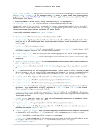 Administração do Bancos de Dados MySQL

SHOW [FULL] PROCESSLIST exibe quais threads estão em execução. Esta informação também pode ser obtida com o comando mysqladmin processlist. Se você possuir o privilégio SUPER, poderá ver todas as threads. Senão só é possível ver as
próprias threads. See Secção 4.6.7, “Sintaxe de KILL”. Se você não utiliza a opção FULL, então somente os primeiros 100 caracteres de cada query serião exibidos.
A partir da versão 4.0.12, o MySQL informa o nome de maquina para conexões TCP/IP no formato nome_maquina:client_port para tornar mais fácil de se encontrar qual cliente está fazendo o que.
Este comando é muito útil caso você obtenha a mensagem de erro 'too many connections' e deseja saber o que está ocorrendo. O
MySQL reserva uma conexão extra por cliente com o privilégio SUPER para garantir que você sempre consiga logar e conferir o
sistema (assumindo que este privilégio não foi concedido para todos os usuários).
Alguns estados normalmente vistos em mysqladmin processlist
•

Checking table A thread está realizando verificação [automática] da tabela.

•

Closing tables Signiifica que a thread está descarregando os dados alterados na tabela para o disco e fechando as tabelas
usadas. Isto deve ser uma operação rápida. Se não, você deve verificar se o seu disco não está cheio ou que o disco não está
com sobrecarga.

•

Connect Out Slave está conectando ao master.

•

Copying to tmp table on disk O resultado temporário foi maior que tmp_table_size e a thread agora está alterando a tabela temporária na memória para o disco para economizar memória.

•

Creating tmp table A thread está criando uma tabela temporária para guardar uma parte do resultado para a consulta.

•

deleting from main table Ao executar a primeira parte de um delete multi-tabela e estamos deletando apenas da primeira tabela.

•

deleting from reference tables Ao executar a segunda parte de um delete multi-tabela e estamos deletando o registros correspondentes em outras tabelas.

•

Flushing tables A thread está executando FLUSH TABLES e está esperando que todas as threads fechem as suas tabelas.

•

Killed Alguém enviou um sinal para matar a thread e ela deve abortar a próxima vez que ele verificar o parâmetro kill. O parâmetro é verificado em cada loop maior no MySQL, mas em alguns casos ainda pode levar um tempo curto para a thread morrer. Se a thread está bloqueada par outra thread, a finalização terá efeito assim que as outras threads liberarem o bloqueio.

•

Sending data A thread está processando registros para uma instrução SELECT e também está enviando dados ao cliente.

•

Sorting for group A thread está fazendo uma ordenação para satisfazer a um GROUP BY.

•

Sorting for order A thread está fazendo uma ordenação para satisfazer a um ORDER BY.

•

Opening tables Isto simplesmente significa que a thread está tentando abrir uma tabela. Este deve ser um procedimento
muito rápido, a menos que algo previna da abertura. Por exemplo um ALTER TABLE ou um LOCK TABLE pode prvenir a
abertura de uma tabela até que o comando esteja finalizado.

•

Removing duplicates A consulta estava usando SELECT DISTINCT de tal modo que o MySQL não podia otimizar o
distinct em um estagio anterior. Por isto o MySQL fez um estágio extra para remover todos os registros duplicados antes de enviar o resultado ao cliente.

•

Reopen table A thread obteve um lock para a tabela, mas notificou após o lock que a estrutura da tabela alterou. Ela liberou o lock, fechou a tabela e agora está tentando reabrí-la.

•

Repair by sorting O código de reparação está utilizando ordenamento para recriar os índices.

•

Repair with keycache O código de reparação está usando a criação de chaves uma a uma através da cache de chaves.
Isto é muito mais lento que Repair by sorting.

•

Searching rows for update A thread esta fazendo uma primeira fase pra encontrar todos os registros coincidentes antes de atualizá-los. Isto deve ser feito se o UPDATE está alterando o índice usado para encontrar os registros envolvidos.

•

Sleeping A thread está esperando que o cliente envie um novo comando a ela.

•

System lock A thread está esperando um lock de sistema externo para a tabela. Se você não está usando múltiplos servidores mysqld que estão acessando a mesma tabela, você pode desabilitar o lock de sistema com a opção -skip-external-locking.
227

 
