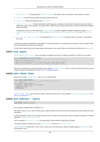 Administração do Bancos de Dados MySQL

•

Upgrading lock O manipulador de INSERT DELAYED está tentando obter um lock para inserir registros na tabela.

•

Updating A thread está procurando por registros para atualizá-los.

•

User Lock A thread está esperando um GET_LOCK().

•

Waiting for tables A thread recebeu uma notificação que a estrutura de uma tabela foi alterada e ela precisa reabrir a
tabela para receber a nova estrutura. Para poder reabrir a tabela ela deve esperar até que todas a outras threads tenham fechado a
tabela em questão.
A notificação acontece se outra thread usou FLUSH TABLES ou um dos seguintes comando na tabela em questão: FLUSH
TABLES nome_tabela, ALTER TABLE, RENAME TABLE, REPAIR TABLE, ANALYZE TABLE ou OPTIMIZE TABLE.

•

waiting for handler insert O manipulador do INSERT DELAYED processou todas as inserções e está esperado
por outras.

A maioria dos estados são operações muito rápidas. Se a thread permanecer em qualquer destes estados por muitos segundos, pode
haver um problema que precisa ser investigado.
Existem outros estados que não são mencionados anteriormente, mas a maioia deles só são úteis para encontrar erros no mysqld.

4.6.8.7. SHOW GRANTS
SHOW GRANTS FOR usuário lista os comandos concedidos que devem ser usados para duplicar os direitos de um usuário.
mysql> SHOW GRANTS FOR root@localhost;
+---------------------------------------------------------------------+
| Grants for root@localhost
|
+---------------------------------------------------------------------+
| GRANT ALL PRIVILEGES ON *.* TO 'root'@'localhost' WITH GRANT OPTION |
+---------------------------------------------------------------------+

Para listar as permissões da sessão atual pode-se usar a função CURRENT_USER() (nova na versão 4.0.6) para descobrir com qual
usuário a sessão foi autenticada. See Secção 6.3.6.2, “Funções Diversas”.

4.6.8.8. SHOW CREATE TABLE
Exibe uma instrução CREATE TABLE que irá criar a seguinte tabela:
mysql> SHOW CREATE TABLE tG
*************************** 1. row ***************************
Table: t
Create Table: CREATE TABLE t (
id INT(11) default NULL auto_increment,
s char(60) default NULL,
PRIMARY KEY (id)
) TYPE=MyISAM

SHOW CREATE TABLE cita os nomes de colunas e tabelas de acordo com o valor da opção SQL_QUOTE_SHOW_CREATE. Secção 5.5.6, “Sintaxe de SET”.

4.6.8.9. SHOW WARNINGS | ERRORS
SHOW WARNINGS [LIMIT row_count]
SHOW ERRORS [LIMIT row_count]

Este comando é implementado no MySQL 4.1.0.
Ele mostra os erros,a visos e notas recebidos para o último comando. Os erros/avisos são reiniciados para cada comando que utiliza
uma tabela.
O servidor MySQL envia de volta o número total de avisos e erros que você recebe para o último comando; Isto pode ser retornado
chamando mysql_warning_count().
Até as mensagens max_error_count são armazenadas (variáveis global e específicas da thread).
Você pode recuperar o número de erros de @error_count e avisos de @warning_count.
SHOW WARNINGS mostra todos os erros, avisos e notas que você recebeu para o último comando enquanto SHOW ERRORS lhe
mostra apenas o erro.
228

 