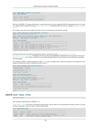 Administração do Bancos de Dados MySQL

mysql> DROP TABLE IF EXISTS no_such_table;
mysql> SHOW WARNINGS;
+-------+------+-------------------------------+
| Level | Code | Message
|
+-------+------+-------------------------------+
| Note | 1051 | Unknown table 'no_such_table' |
+-------+------+-------------------------------+

Note que no MySQL 4.1.0 apenas adicionamos a estrutura para avisos e poucos comandos MySQL ainda geraram avisos. A versão
4.1.1 suporta todos os tipos de avisos para LOAD DATA INFILE e instruções DML tais como os comandos INSERT, UPDATE e
ALTER.
Por exemplo, aqui está um caso simple que produz avisos de conversão para instruções de inserção.
mysql> create table t1(a tinyint NOT NULL, b char(4));
Query OK, 0 rows affected (0.00 sec)
mysql> insert into t1 values(10,'mysql'),(NULL,'test'),(300,'open source');
Query OK, 3 rows affected, 4 warnings (0.15 sec)
Records: 3 Duplicates: 0 Warnings: 4
mysql> show warnings;
+---------+------+---------------------------------------------------------------+
| Level
| Code | Message
|
+---------+------+---------------------------------------------------------------+
| Warning | 1263 | Data truncated for column 'b' at row 1
|
| Warning | 1261 | Data truncated, NULL supplied to NOT NULL column 'a' at row 2 |
| Warning | 1262 | Data truncated, out of range for column 'a' at row 3
|
| Warning | 1263 | Data truncated for column 'b' at row 3
|
+---------+------+---------------------------------------------------------------+
4 rows in set (0.00 sec)

O número máximo de avisos pode ser específicado usando a variável do servidor 'max_error_count', SET
max_error_count=[count]; Por padrão é 64. No caso de avisos desabilitados, simplesmente zere esta variável. No caso de
max_error_count ser 0, então o contador de avisos ainda representa quantos avisos ocorreram, mas nenhuma das mensagens
são armazenadas.
Por exemplo, considere o seguinte instrução de tabela ALTER para o exemplo acima, o qual retorna apenas um mensagem de aviso
embora o total de avisos seja 3, ao definir max_error_count=1.
mysql> show variables like 'max_error_count';
+-----------------+-------+
| Variable_name
| Value |
+-----------------+-------+
| max_error_count | 64
|
+-----------------+-------+
1 row in set (0.00 sec)
mysql> set max_error_count=1;
Query OK, 0 rows affected (0.00 sec)
mysql> alter table t1 modify b char;
Query OK, 3 rows affected, 3 warnings (0.00 sec)
Records: 3 Duplicates: 0 Warnings: 3
mysql> show warnings;
+---------+------+----------------------------------------+
| Level
| Code | Message
|
+---------+------+----------------------------------------+
| Warning | 1263 | Data truncated for column 'b' at row 1 |
+---------+------+----------------------------------------+
1 row in set (0.00 sec)
mysql>

4.6.8.10. SHOW TABLE TYPES
SHOW TABLE TYPES

Este comando é implementado no MySQL 4.1.0.
SHOW TABLE TYPES lhe mostra a informação de status sobre o tipo de tabela. Isto é particulamente útil para verificar se um tipo
de tabela é suportado; ou para ver qual é o tipo de tabela padrão.
mysql> SHOW TABLE TYPES;
+--------+---------+-----------------------------------------------------------+
| Type
| Support | Comment
|
+--------+---------+-----------------------------------------------------------+
| MyISAM | DEFAULT | Default type from 3.23 with great performance
|
| HEAP
| YES
| Hash based, stored in memory, useful for temporary tables |
| MERGE | YES
| Collection of identical MyISAM tables
|

229

 
