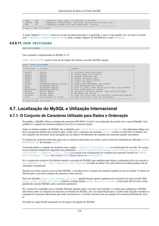 Administração do Bancos de Dados MySQL

| ISAM
| YES
| Obsolete table type; Is replaced by MyISAM
|
| InnoDB | YES
| Supports transactions, row-level locking and foreign keys |
| BDB
| NO
| Supports transactions and page-level locking
|
+--------+---------+-----------------------------------------------------------+
6 rows in set (0.00 sec)

A opção 'Support' DEFAULT indica se um tipo de tabela particular é é suportado, e qual é o tipo padrão. Se o servidor é iniciado
com --default-table-type=InnoDB, então o campo 'Support' do InnoDB terá o valor DEFAULT.

4.6.8.11. SHOW PRIVILEGES
SHOW PRIVILEGES

Este comando é implementado no MySQL 4.1.0.
SHOW PRIVILEGES mostra a lista de privilégios de sistema o servidor MySQL suporta.
mysql> show privileges;
+------------+--------------------------+-------------------------------------------------------+
| Privilege | Context
| Comment
|
+------------+--------------------------+-------------------------------------------------------+
| Select
| Tables
| To retrieve rows from table
|
| Insert
| Tables
| To insert data into tables
|
| Update
| Tables
| To update existing rows
|
| Delete
| Tables
| To delete existing rows
|
| Index
| Tables
| To create or drop indexes
|
| Alter
| Tables
| To alter the table
|
| Create
| Databases,Tables,Indexes | To create new databases and tables
|
| Drop
| Databases,Tables
| To drop databases and tables
|
| Grant
| Databases,Tables
| To give to other users those privileges you possess
|
| References | Databases,Tables
| To have references on tables
|
| Reload
| Server Admin
| To reload or refresh tables, logs and privileges
|
| Shutdown
| Server Admin
| To shutdown the server
|
| Process
| Server Admin
| To view the plain text of currently executing queries |
| File
| File access on server
| To read and write files on the server
|
+------------+--------------------------+-------------------------------------------------------+
14 rows in set (0.00 sec)

4.7. Localização do MySQL e Utilização Internacional
4.7.1. O Conjunto de Caracteres Utilizado para Dados e Ordenação
Por padrão, o MySQL utiliza o conjunto de caracteres ISO-8859-1 (Latin1) com ordenação de acordo com o sueco/finlandês. Este
também é o conjunto de caracteres aplicável nos EUA e oeste da Europa.
Todos os binários padrões do MySQL são compilados com --with-extra-charsets=complex. Isto adicionará código a todos os programas padrões para estarem aptos a lidar com o conjuntos de caracteres latin1 e todos os multi-byte no binário. Outros conjuntos de caracteres serão carregados de um arquivo de definições de conjuntos de caracteres quando necessários.
O conjunto de caracteres determina quais são os caracteres permitidos em nomes e qual a forma de ordenação por cláusulas ORDER
BY e GROUP BY da instrução SELECT.
Você pode alterar o conjunto de caracteres com a opção --default-character-set na inicialização do servidor. Os conjuntos de caracteres disponíveis dependem dos parâmetros --with-charset=charset e --with-extra-charset= listof-charset | complex | all | none e os arquivos de configurações de conjuntos de caracteres listados em SHAREDIR/charsets/ Index. See Secção 2.3.3, “Opções típicas do configure”.
Se o conjunto de caracteres for alterado durante a execução do MySQL (que também pode alterar a ordenação), deve-se executar o
0myisamchk -r -q --set-character-set=charset em todas as tabelas. De outra forma seus índices podem não ser
ordenados corretamente.
Quando um cliente conecta a um servidor MySQL, o servidor envia o conjunto de caracteres padrão em uso ao cliente. O cliente irá
alternar para o uso deste conjunto de caracteres nesta conexão.
Deve ser utilizado mysql_real_escape_string() quando desejar ignorar seguências de caracteres em uma consulta SQL.
mysql_real_escape_string() é identico à antiga função mysql_espace_string(), exceto pelo fato de usar a manipulador de conexão MySQL como o primeiro parâmetro.
Se o cliente for compilado com o caminho diferente daquele onde o servidor está instalado e o usuário que configurou o MySQL
não incluiu todos os conjuntos de caracteres no binários do MySQL, deve ser especificado para o cliente onde ele pode encontrar os
conjuntos de caracteres adcicionais que serão necessários se o servidor executar com um conjunto de caracteres diferente do cliente.
Isto pode ser especificado colocando em um arquivo de opções do MySQL:

230

 