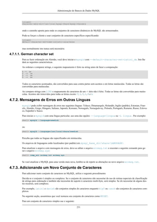 Administração do Bancos de Dados MySQL

[client]
character-sets-dir=/usr/local/mysql/share/mysql/charsets

onde o caminho aponta para onde os conjuntos de caracteres dinâmicos do MySQL são armazenados.
Pode-se forçar o cliente a usar conjuntos de caracteres específicos especificando:
[client]
default-character-set=nome-conjunto-caracteres

mas normalmente isto nunca será necessário.

4.7.1.1. German character set
Para se fazer ordenação em Alemão, você deve iniciar o mysqld com --default-character-set=latin1_de. Isto lhe
dará as seguintes caracteristicas.
Ao ordenar e comparar strings, o seguinte mapeamento é feito na string antes de fazer a comparação:
ä -> ae
ö -> oe
ü -> ue
ß -> ss

Todos os caracteres acentuados, são convertidos para suas contra partes sem acentos e em letras maiúsculas. Todas as letras são
convertidas para maiúsculas.
Ao compara strings com LIKE o mapeamento de caracteres de um -> dois não é feito. Todas as letras são convertidas para maiúsculas. Acentos são removidos para todas as letras exceto: Ü, ü, Ö, ö, Ä e ä.

4.7.2. Mensagens de Erros em Outras Línguas
mysqld pode exibir mensagens de erros nas seguintes línguas: Tcheco, Dinamarquês, Holandês, Inglês (padrão), Estonian, Francês, Alemão, Grego, Húngaro, Italiano, Japonês, Koreano, Norueguês, Norueguês-ny, Polonês, Português, Romeno, Russo, Eslovaco, Espanhol e Sueco.
Para iniciar o mysqld com uma língua particular, use uma das opções: --language=língua ou -L língua . Por exemplo:
shell> mysqld --language=swedish

ou:
shell> mysqld --language=/usr/local/share/swedish

Perceba que todos as línguas são especificados em minúsculas.
Os arquivos de linguagens estão localizados (por padrão) em mysql_base_dir/share/LANGUAGE/.
Para atualizar o arquivo com mensagens de erros, deve-se editar o arquivo errmsg.txt e executar o seguinte comando para gerar o arquivo errmsg.sys:
shell> comp_err errmsg.txt errmsg.sys

Se você atualizar o MySQL para uma versão mais nova, lembre-se de repetir as alterações no novo arquivo errmsg.txt.

4.7.3. Adicionando um Novo Conjunto de Caracteres
Para adicionar outro conjunto de caracteres ao MySQL, utilize o seguinte procedimento.
Decida se o conjunto é simples ou complexo. Se o conjunto de caracteres não necessitar do uso de rotinas especiais de classificação
de strings para ordenação e também não necessitar de suporte à caracteres multi-byte, será simples. Se ele necessitar de alguns destes recursos, será complexo.
Por exemplo, latin1 e danish são conjuntos simples de caracteres enquanto big5 ou czech são conjuntos de caracteres complexos.
Na seguinte seção, assumimos que você nomeou seu conjunto de caracteres como MYSET.
Para um conjunto de caracteres simples use o seguinte:
231

 