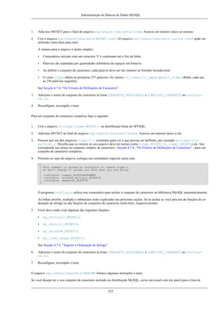Administração do Bancos de Dados MySQL

1.

Adicione MYSET para o final do arquivo sql/share/charsets/Index Associe um número único ao mesmo.

2.

Crie o arquivo sql/share/charsets/MYSET.conf. (O arquivo sql/share/charsets/latin1.conf pode ser
utilizado como base para isto).
A sintaxe para o arquivo é muito simples:
•

Comentários iniciam com um caractere '#' e continuam até o fim da linha.

•

Palavras são separadas por quantidades arbitrárias de espaços em brancos.

•

Ao definir o conjunto de caracteres, cada palavra deve ser um número no formato hexadecimal

•

O vetor ctype obtêm as primeiras 257 palavras. Os vetores to_lower, to_upper e sort_order obtêm, cada um,
as 256 palavras seguintes.

See Secção 4.7.4, “Os Vetores de Definições de Caracteres”.
3.

Adicione o nome do conjunto de caracteres às listas CHARSETS_AVAILABLE e COMPILED_CHARSETS no configure.in.

4.

Reconfigure, recompile e teste.

Para um conjunto de caracteres complexo faça o seguinte:
1.

Crie o arquivo strings/ctype-MYSET.c na distribuição fonte do MYSQL.

2.

Adicione MYSET ao final do arquivo sql/share/charsets/Index. Associe um número único a ele.

3.

Procure por um dos arquivos ctype-*.c existentes para ver o que precisa ser definido, por exemplo strings/ctype-big5.c. Perceba que os vetores no seu arquivo deve ter nomes como ctype_MYSET, to_lower_MYSET e etc. Isto
corresponde aos arrays no conjunto simples de caracteres - Secção 4.7.4, “Os Vetores de Definições de Caracteres” - para um
conjunto de caracteres complexo.

4.

Próximo ao topo do arquivo, coloque um comentário especial como este:
/*
* This comment is parsed by configure to create ctype.c,
* so don't change it unless you know what you are doing.
*
* .configure. number_MYSET=MYNUMBER
* .configure. strxfrm_multiply_MYSET=N
* .configure. mbmaxlen_MYSET=N
*/

O programa configure utiliza este comentário para incluir o conjunto de caracteres na biblioteca MySQL automaticamente.
As linhas strxfrm_multiply e mbmaxlen serão explicadas nas próximas seções. Só as inclua se você precisar de funções de ordenação de strings ou das funções de conjuntos de caracteres multi-byte, respectivamente.
5.

Você deve então criar algumas das seguintes funções:
•

my_strncoll_MYSET()

•

my_strcoll_MYSET()

•

my_strxfrm_MYSET()

•

my_like_range_MYSET()

See Secção 4.7.5, “Suporte à Ordenação de Strings”.
6.

Adicione o nome do conjunto de caracteres às listas CHARSETS_AVAILABLE e COMPILED_CHARSETS no configure.in.

7.

Reconfigure, recompile e teste.

O arquivo sql/share/charsets/README fornece algumas instruções a mais.
Se você desejar ter o seu conjunto de caracteres incluído na distribuição MySQL, envie um email com um patch para a lista de
232

 