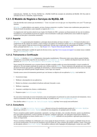Informações Gerais

traduzida para ``MySQL, Inc.'' De fato, MySQL Inc. e MySQL GmbH são exemplos de subsidiárias da MySQL AB. Elas estão localizadas nos EUA e Alemanha, respectivamente.

1.3.1. O Modelo de Negócio e Serviços da MySQL AB
Uma das dúvidas mais comuns que encontramos é: ``Como você pode viver de algo que você disponibiliza sem custo?'' É assim que
fazemos.
A MySQL AB ganha dinheiro com suporte, serviços, licenças comerciais e royalties. Usamos estes rendimentos para patrocinar o
desenvolvimento de produtos e para expandir os negócios da MySQL.
A compania tem sido luccrativa desde de sua criação. Em Outubro de 2001, aceitamos um financiamento de risco de investidores
Escandinavos e um pounhado de pessoas de negócio. Este investimento é usado para solidificarmos nosso modelo de negócio e
construir um base para o crescimento sustentável.

1.3.1.1. Suporte
A MySQL AB é gerenciada pelos fundadores e principais desenvolvedores do banco de dados MySQL. Os desenvolvedores tem o
compromisso de dar suporte aos clientes e outros usuários com objetivo de manterem contato com as suas necessiades e problemas.
Todo o nosso suporte é dado por desenvolvedores qualificado. Dúvidas mais complicadas são respondidas por Michael Monty Widenius, principal autor do MySQL Server. See Secção 1.4.1, “Suporte Oferecido pela MySQL AB”.
Para maiores informações e pedido de suporte de diversos níveis, veja http://www.mysql.com/support/ ou contate nossos vendedores em <sales@mysql.com>.

1.3.1.2. Treinamento e Certificação
A MySQL AB distribui o MySQL e treinamentos relacionados mundialmente. Oferecemos tanto cursos abertos quanto fechados
voltado para a necessidade específica da sua empresa. O Treinamento do MySQL também está disponível por meio de seus
parceiros, os Centros de Treinamento Autorizados do MySQL.
Nosso material de treinamento usa os mesmos bancos de dados exemplos usados em nossa documentação e nossos exemplos de
aplicativos. Ele está sempre atualizado de acordo com a última versão do MySQL. Nossos instrutores são apoiados por nossa equipe
de desenvolvimento para garantir a qualidade do treinamento e o desenvolvimento contínuo do material de nossos cursos. Isto também assegura que nenhuma questão surgida durante o curso fique sem resposta.
Fazendo nossos cursos de treinamento permitirá que você alcance os objetivos de seu aplicativo MySQL. você também irá:
•

Economizar tempo.

•

Melhorar o desempenho de seus aplicativos.

•

Reduzir ou eliminar a necessidade de hardware adicional, baixando o custo.

•

Melhorar a segurança.

•

Aumentar a satisfação dos clientes e colabloradores.

•

Preparar-se para Certificação MySQL.

Se você estiver interessado em nosso treinamento como um participante em portencial ou como um parceiro de treinamento, viste a
seção de treinamento em http://www.mysql.com/training/ ou contate nos em: <training@mysql.com>.
Para detalhes sobre o Programa de Certificação MySQL, veja http://www.mysql.com/certification/.

1.3.1.3. Consultoria
A MySQL AB e seus Parceiros Autorizados oferecem serviços de consultoria para usuários do Servidor MySQL e
àqueles que utilizam o Servisdor MySQL embutido em seus programas, em qualquer parte do mundo.
Nossos consultores podem ajudá-lo projetando e ajustando o seu banco de dados, criar consultas eficientes, ajustar sua plataforma
para uma melhor performance, resolver questões de migração, configurar replicação, criar aplicações transacionais robustas, e
mais. Também ajudamos os nossos clientes com o Servidor MySQL embutido em seus produtos e aplicações para desenvolvimento em larga-escala.
Nossos consultores trabalham em colaboração com a nossa equipe de desenvolvimento, o que assegura a qualidade técnica de nossos serviços profissionais. Os serviços de consultoria varia de sessões de 2 dias a projetos que gastam semanas e meses. Nosso peritos não apenas cobrem o Servidor MySQL¯eles também conhecem sobre linguagens de programação e scripts tais como PHP,
10

 