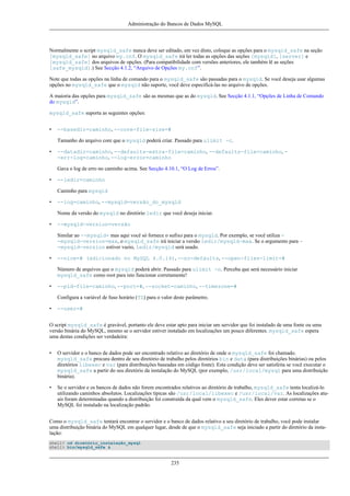 Administração do Bancos de Dados MySQL

Normalmente o script mysqld_safe nunca deve ser editado, em vez disto, coloque as opções para o mysqld_safe na seção
[mysqld_safe] no arquivo my.cnf. O mysqld_safe irá ler todas as opções das seções [mysqld], [server] e
[mysqld_safe] dos arquivos de opções. (Para compatibilidade com versões anteriores, ele também lê as seções
[safe_mysqld].) See Secção 4.1.2, “Arquivo de Opções my.cnf”.
Note que todas as opções na linha de comando para o mysqld_safe são passadas para o mysqld. Se você deseja usar algumas
opções no mysqld_safe que o mysqld não suporte, você deve especificá-las no arquivo de opções.
A maioria das opções para mysqld_safe são as mesmas que as do mysqld. See Secção 4.1.1, “Opções de Linha de Comando
do mysqld”.
mysqld_safe suporta as seguintes opções:
•

--basedir=caminho, --core-file-size=#
Tamanho do arquivo core que o mysqld poderá criar. Passado para ulimit -c.

•

--datadir=caminho, --defaults-extra-file=caminho, --defaults-file=caminho, -err-log=caminho, --log-error=caminho
Gava o log de erro no caminho acima. See Secção 4.10.1, “O Log de Erros”.

•

--ledir=caminho
Caminho para mysqld

•

--log=caminho, --mysqld=versão_do_mysqld
Nome da versão do mysqld no diretório ledir que você deseja iniciar.

•

--mysqld-version=versão
Similar ao --mysqld= mas aqui você só fornece o sufixo para o mysqld. Por exemplo, se você utiliza -mysqld-version=max, o mysqld_safe irá iniciar a versão ledir/mysqld-max. Se o argumento para -mysqld-version estiver vazio, ledir/mysqld será usado.

•

--nice=# (adicionado no MySQL 4.0.14), --no-defaults, --open-files-limit=#
Número de arquivos que o mysqld poderá abrir. Passado para ulimit -n. Perceba que será necessário iniciar
mysqld_safe como root para isto funcionar corretamente!

•

--pid-file=caminho, --port=#, --socket=caminho, --timezone=#
Configura a variável de fuso horário (TZ) para o valor deste parâmetro.

•

--user=#

O script mysqld_safe é gravável, portanto ele deve estar apto para iniciar um servidor que foi instalado de uma fonte ou uma
versão binária do MySQL, mesmo se o servidor estiver instalado em localizações um pouco diferentes. mysqld_safe espera
uma destas condições ser verdadeira:
•

O servidor e o banco de dados pode ser encontrado relativo ao diretório de onde o mysqld_safe foi chamado.
mysqld_safe procura dentro de seu diretório de trabalho pelos diretórios bin e data (para distribuições binárias) ou pelos
diretórios libexec e var (para distribuições baseadas em código fonte). Esta condição deve ser satisfeita se você executar o
mysqld_safe a partir do seu diretório da instalação do MySQL (por exemplo, /usr/local/mysql para uma distribuição
binária).

•

Se o servidor e os bancos de dados não forem encontrados relativos ao diretório de trabalho, mysqld_safe tenta localizá-lo
utilizando caminhos absolutos. Localizações típicas são /usr/local/libexec e /usr/local/var. As localizações atuais foram determinadas quando a distribuição foi construída da qual vem o mysqld_safe. Eles dever estar corretas se o
MySQL foi instalado na localização padrão.

Como o mysqld_safe tentará encontrar o servidor e o banco de dados relativo a seu diretório de trabalho, você pode instalar
uma distribuição binária do MySQL em qualquer lugar, desde de que o mysqld_safe seja iniciado a partir do diretório da instalação:
shell> cd diretório_instalação_mysql
shell> bin/mysqld_safe &

235

 