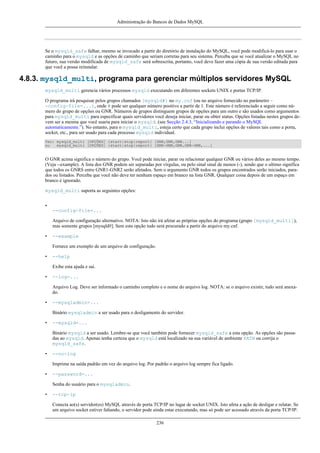 Administração do Bancos de Dados MySQL

Se o mysqld_safe falhar, mesmo se invocado a partir do diretório de instalação do MySQL, você pode modificá-lo para usar o
caminho para o mysqld e as opções de caminho que seriam corretas para seu sistema. Perceba que se você atualizar o MySQL no
futuro, sua versão modificada de mysqld_safe será sobrescrita, portanto, você deve fazer uma cópia de sua versão editada para
que você a possa reinstalar.

4.8.3. mysqld_multi, programa para gerenciar múltiplos servidores MySQL
mysqld_multi gerencia vários processos mysqld executando em diferentes sockets UNIX e portas TCP/IP.
O programa irá pesquisar pelos grupos chamados [mysqld#] no my.cnf (ou no arquivo fornecido no parâmetro -config-file=...), onde # pode ser qualquer número positivo a partir de 1. Este número é referenciado a seguir como número do grupo de opções ou GNR. Números de grupos distinguem grupos de opções para um outro e são usados como argumentos
para mysqld_multi para especificar quais servidores você deseja iniciar, parar ou obter status. Opções listadas nestes grupos devem ser a mesma que você usaria para iniciar o mysqld. (see Secção 2.4.3, “Inicializando e parando o MySQL
automaticamente.”). No entanto, para o mysqld_multi, esteja certo que cada grupo inclui opções de valores tais como a porta,
socket, etc., para ser usado para cada processo mysqld individual.
Uso: mysqld_multi [OPÇÕES] {start|stop|report} [GNR,GNR,GNR...]
ou
mysqld_multi [OPÇÕES] {start|stop|report} [GNR-GNR,GNR,GNR-GNR,...]

O GNR acima significa o número do grupo. Você pode iniciar, parar ou relacionar qualquer GNR ou vários deles ao mesmo tempo.
(Veja --example). A lista dos GNR podem ser separadas por vírgulas, ou pelo sinal sinal de menos (-), sendo que o ultimo significa
que todos os GNRS entre GNR1-GNR2 serão afetados. Sem o argumento GNR todos os grupos encontrados serão iniciados, parados ou listados. Perceba que você não deve ter nenhum espaço em branco na lista GNR. Qualquer coisa depois de um espaço em
branco é ignorado.
mysqld_multi suporta as seguintes opções:
•
--config-file=...
Arquivo de configuração alternativo. NOTA: Isto não irá afetar as próprias opções do programa (grupo [mysqld_multi]),
mas somente grupos [mysqld#]. Sem esta opção tudo será procurado a partir do arquivo my.cnf.
•

--example
Fornece um exemplo de um arquivo de configuração.

•

--help
Exibe esta ajuda e sai.

•

--log=...
Arquivo Log. Deve ser informado o caminho completo e o nome do arquivo log. NOTA: se o arquivo existir, tudo será anexado.

•

--mysqladmin=...
Binário mysqladmin a ser usado para o desligamento do servidor.

•

--mysqld=...
Binário mysqld a ser usado. Lembre-se que você também pode fornecer mysqld_safe a esta opção. As opções são passadas ao mysqld. Apenas tenha certeza que o mysqld está localizado na sua variável de ambiente PATH ou corrija o
mysqld_safe.

•

--no-log
Imprime na saída padrão em vez do arquivo log. Por padrão o arquivo log sempre fica ligado.

•

--password=...
Senha do usuário para o mysqladmin.

•

--tcp-ip
Conecta ao(s) servidor(es) MySQL através de porta TCP/IP no lugar de socket UNIX. Isto afeta a ação de desligar e relatar. Se
um arquivo socket estiver faltando, o servidor pode ainda estar executando, mas só pode ser acessado através da porta TCP/IP.
236

 