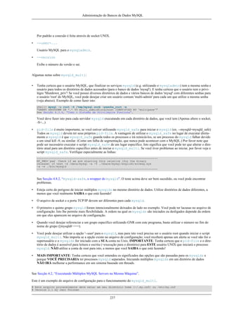 Administração do Bancos de Dados MySQL

Por padrão a conexão é feita através de socket UNIX.
•

--user=...
Usuário MySQL para o mysqladmin.

•

--version
Exibe o número da versão e sai.

Algumas notas sobre mysqld_multi:
•

Tenha certeza que o usuário MySQL, que finalizar os serviços mysqld (e.g. utilizando o mysqladmin) tem a mesma senha e
usuário para todos os diretórios de dados acessados (para o banco de dados 'mysql'). E tenha certeza que o usuário tem o privilégio 'Shutdown_priv'! Se você possui diversos diretórios de dados e vários bancos de dados 'mysql' com diferentes senhas para
o usuário 'root' do MySQL, você pode desejar criar um usuário comum 'multi-admin' para cada um que utilize a mesma senha
(veja abaixo). Exemplo de como fazer isto:
shell> mysql -u root -S /tmp/mysql.sock -psenha_root -e
"GRANT SHUTDOWN ON *.* TO multi_admin@localhost IDENTIFIED BY 'multipass'"
See Secção 4.3.6, “Como o Sistema de Privilégios Funciona”.

Você deve fazer isto para cada servidor mysqld executando em cada diretório de dados, que você tem (Apenas altere o socket,
-S=...)
•

pid-file é muito importante, se você estiver utilizando mysqld_safe para iniciar o mysqld (ex. --mysqld=mysqld_safe)
Todos os mysqld devem ter seus próprios pid-file. A vantagem de utilizar o mysqld_safe no lugar de executar diretamente o mysqld é que mysqld_safe guarda todos os processos e irá reiniciá-los, se um processo do mysqld falhar devido
a um sinal kill -9, ou similar. (Como um falha de segmentação, que nunca pode acontecer com o MySQL.) Por favor note que
pode ser necessário executar o script mysqld_safe de um lugar específico. Isto significa que você pode ter que alterar o diretório atual para um diretório específico antes de iniciar o mysqld_multi. Se você tiver problemas ao iniciar, por favor veja o
script mysqld_safe. Verifique especialmente as linhas:
-------------------------------------------------------------------------MY_PWD=`pwd` Check if we are starting this relative (for the binary
release) if test -d /data/mysql -a -f ./share/mysql/english/errmsg.sys
-a -x ./bin/mysqld
--------------------------------------------------------------------------

See Secção 4.8.2, “mysqld-safe, o wrapper do mysqld”. O teste acima deve ser bem sucedido, ou você pode encontrar
problemas.
•

Esteja certo do perigoso de iniciar múltiplos mysqlds no mesmo diretório de dados. Utilize diretórios de dados diferentes, a
menos que você realmente SAIBA o que está fazendo!

•

O arquivo de socket e a porta TCP/IP devem ser diferentes para cada mysqld.

•

O primeiro e quinto grupo mysqld foram intencionalmente deixados de lado no exemplo. Você pode ter lacunas no arquivo de
configuração. Isto lhe permite mais flexibilidade. A ordem na qual os mysqlds são iniciados ou desligados depende da ordem
em que eles aparecem no arquivo de configuração.

•

Quando você desejar referenciar a um grupo específico utilizando GNR com este programa, basta utilizar o número no fim do
nome do grupo ([mysqld# <==).

•

Você pode desejar utilizar a opção '--user' para o mysqld, mas para isto você precisa ser o usuário root quando iniciar o script
mysqld_multi. Não importa se a opção existe no arquivo de configuração; você receberá apenas um alerta se você não for o
superusuário e o mysqlds for iniciado com a SUA conta no Unix. IMPORTANTE: Tenha certeza que o pid-file e o diretório de dados é acessível para leitura e escrita (+execução para o diretório) para ESTE usuário UNIX que iniciará o processo
mysqld. NÃO utilize a conta de root para isto, a menos que você SAIBA o que está fazendo!

•

MAIS IMPORTANTE: Tenha certeza que você entendeu os significados das opções que são passadas para os mysqlds e
porque VOCÊ PRECISARIA ter processos mysqld separados. Iniciando múltiplos mysqlds em um diretório de dados
NÃO IRÁ melhorar a performance em um sistema baseado em threads.

See Secção 4.2, “Executando Múltiplos MySQL Servers na Mesma Máquina”.
Este é um exemplo do arquivo de configuração para o funcionamento do mysqld_multi.
# Este arquivo provavelmente deve estar em seu diretório home (~/.my.cnf) ou /etc/my.cnf
# Version 2.1 by Jani Tolonen

237

 
