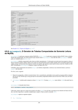 Administração do Bancos de Dados MySQL

[mysqld_multi]
mysqld
= /usr/local/bin/mysqld_safe
mysqladmin = /usr/local/bin/mysqladmin
user
= multi_admin
password
= multipass
[mysqld2]
socket
port
pid-file
datadir
language
user

=
=
=
=
=
=

/tmp/mysql.sock2
3307
/usr/local/mysql/var2/hostname.pid2
/usr/local/mysql/var2
/usr/local/share/mysql/english
john

[mysqld3]
socket
port
pid-file
datadir
language
user

=
=
=
=
=
=

/tmp/mysql.sock3
3308
/usr/local/mysql/var3/hostname.pid3
/usr/local/mysql/var3
/usr/local/share/mysql/swedish
monty

[mysqld4]
socket
port
pid-file
datadir
language
user

=
=
=
=
=
=

/tmp/mysql.sock4
3309
/usr/local/mysql/var4/hostname.pid4
/usr/local/mysql/var4
/usr/local/share/mysql/estonia
tonu

[mysqld6]
socket
port
pid-file
datadir
language
user

=
=
=
=
=
=

/tmp/mysql.sock6
3311
/usr/local/mysql/var6/hostname.pid6
/usr/local/mysql/var6
/usr/local/share/mysql/japanese
jani

See Secção 4.1.2, “Arquivo de Opções my.cnf”.

4.8.4. myisampack, O Gerador de Tabelas Compactadas de Somente Leitura
do MySQL
myisampack é usado para compactar tabelas MyISAM, e pack_isam é usado para compactar tabelas ISAM. Como as tabelas
ISAM estão ultrapassadas, nós iremos discutir aqui somente sobre o myisampack, mas tudo dito sobre myisampack também
pode ser verdadeiro para o pack_isam.
myisampack trabalha compactando cada coluna na tabela separadamente. A informação necessária para descompactar colunas é
lida em memória quando a tabela é aberta. Isto resulta em uma performance muito melhor quando estiver acessando registros individuais, porque você precisará descompactar somente um registro, não um bloco muito maior do disco como faz o Stacker no MSDOS. Normalmente, myisampack compacta o arquivo de dados 40%-70%.
O MySQL utiliza mapeamento de memória (nmap()) em tabelas compactadas e retorna ao uso normal de leitura e escrita se
nmap() não funcionar.
Por favor, note o seguinte:
•

Depois de comapctada, a tabela é somente-leitura. Isto é, normalmente, pretendido (como quando acessamos tabelas compactadas em um CD). Permitir que se faça gravação em uma tabela compactada também está em nossa lista TODO, mas com baixa
prioridade.

•

myisampack também pode compactar colunas BLOB ou TEXT. O antigo pack_isam (para tabelas ISAM) não pode fazer isto.

myisampack é chamado desta forma:
shell> myisampack [opções] nome_arquivo ...

Cada nome_arquivo deve ter o nome de um arquivo de índice (.MYI). Se você não se encontra em um diretório de bancos de dados, você deve especificar o caminho completo para o arquivo. Pode-se omitir a extensão .MYI.
myisampack suporta as seguintes opções:
•

-b, --backup

238

 
