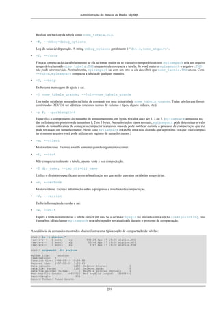 Administração do Bancos de Dados MySQL

Realiza um backup da tabela como nome_tabela.OLD.
•

-#, --debug=debug_options
Log da saída de depuração. A string debug_options geralmante é 'd:t:o,nome_arquivo'.

•

-f, --force
Força a compactação da tabela mesmo se ela se tornar maior ou se o arquivo temporário existir. myisampack cria um arquivo
temporário chamado nome_tabela.TMD enquanto ele compacta a tabela. Se você matar o myisampack o arquivo .TMD
não pode ser removido. Normalmente, myisampack sai com um erro se ele descobrir que nome_tabela.TMD existe. Com
--force, myisampack compacta a tabela de qualquer maneira.

•

-?, --help
Exibe uma mensagem de ajuda e sai.

•

-j nome_tabela_grande, --join=nome_tabela_grande
Une todas as tabelas nomeadas na linha de comando em uma única tabela nome_tabela_grande. Todas tabelas que forem
combinadas DEVEM ser idênticas (mesmos nomes de colunas e tipos, alguns índices, etc.).

•

-p #, --packlength=#
Especifica o comprimento do tamanho de armazenamento, em bytes. O valor deve ser 1, 2 ou 3. (myisampack armazena todas as linhas com ponteiros de tamanhos 1, 2 ou 3 bytes. Na maioria dos casos normais, myisampack pode determinar o valor
correto do tamanho antes de começar a compactar o arquivo, mas ele pode notificar durante o processo de compactação que ele
pode ter usado um tamanho menor. Neste caso myisampack irá exibir uma nota dizendo que a próxima vez que você compactar o mesmo arquivo você pode utilizar um registro de tamanho menor.)

•

-s, --silent
Modo silencioso. Escreve a saída somente quando algum erro ocorrer.

•

-t, --test
Não compacta realmente a tabela, apenas testa a sua compactação.

•

-T dir_name, --tmp_dir=dir_name
Utiliza o diretório especificado como a localização em que serão gravadas as tabelas temporárias.

•

-v, --verbose
Modo verbose. Escreve informação sobre o prograsso e resultado da compactação.

•

-V, --version
Exibe informação de versão e sai.

•

-w, --wait
Espera e tenta novamente se a tabela estiver em uso. Se o servidor mysqld foi iniciado com a opção --skip-locking, não
é uma boa idéia chamar myisampack se a tabela puder ser atualizada durante o processo de compactação.

A seqüência de comandos mostrados abaixo ilustra uma típica seção de compactação de tabelas:
shell> ls -l
-rw-rw-r--rw-rw-r--rw-rw-r--

station.*
1 monty
1 monty
1 monty

my
my
my

994128 Apr 17 19:00 station.MYD
53248 Apr 17 19:00 station.MYI
5767 Apr 17 19:00 station.frm

shell> myisamchk -dvv station
MyISAM file:
station
Isam-version: 2
Creation time: 1996-03-13 10:08:58
Recover time: 1997-02-02 3:06:43
Data records:
1192 Deleted blocks:
0
Datafile: Parts:
1192 Deleted data:
0
Datafile pointer (bytes):
2 Keyfile pointer (bytes):
2
Max datafile length:
54657023 Max keyfile length:
33554431
Recordlength:
834
Record format: Fixed length

239

 