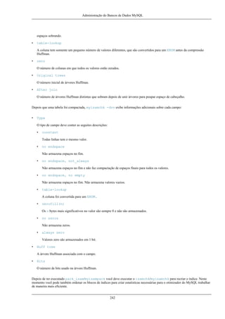 Administração do Bancos de Dados MySQL

espaços sobrando.
•

table-lookup
A coluna tem somente um pequeno número de valores diferentes, que são convertidos para um ENUM antes da compressão
Huffman.

•

zero
O número de colunas em que todos os valores estão zerados.

•

Original trees
O número inicial de árvores Huffman.

•

After join
O número de árvores Huffman distintas que sobram depois de unir árvores para poupar espaço de cabeçalho.

Depois que uma tabela foi compactada, myisamchk -dvv exibe informações adicionais sobre cada campo:
•

Type
O tipo de campo deve conter as seguites descrições:
•

constant
Todas linhas tem o mesmo valor.

•

no endspace
Não armazena espaços no fim.

•

no endspace, not_always
Não armazena espaços no fim e não faz compactação de espaços finais para todos os valores.

•

no endspace, no empty
Não armazena espaços no fim. Não armazena valores vazios.

•

table-lookup
A coluna foi convertida para um ENUM.

•

zerofill(n)
Os n bytes mais significativos no valor são sempre 0 e não são armazenados.

•

no zeros
Não armazena zeros.

•

always zero
Valores zero são armazenados em 1 bit.

•

Huff tree
A árvore Huffman associada com o campo.

•

Bits
O número de bits usado na árvore Huffman.

Depois de ter executado pack_isam/myisampack você deve executar o isamchk/myisamchk para recriar o índice. Neste
momento você pode também ordenar os blocos de índices para criar estatísticas necessárias para o otimizador do MySQL trabalhar
de maneira mais eficiente.
242

 