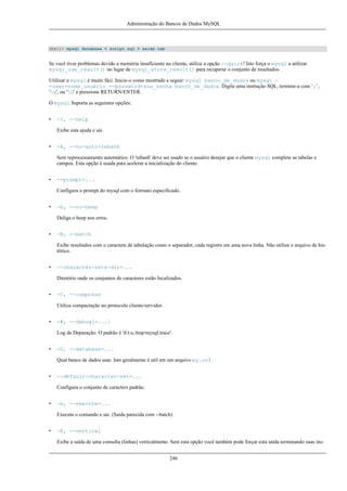 Administração do Bancos de Dados MySQL

shell> mysql database < script.sql > saida.tab

Se você tiver problemas devido a memória insuficiente no cliente, utilize a opção --quick! Isto força o mysql a utilizar
mysql_use_result() no lugar de mysql_store_result() para recuperar o conjunto de resultados.
Utilizar o mysql é muito fáci. Inicie-o como mostrado a seguir: mysql banco_de_dados ou mysql -user=nome_usuário --password=sua_senha banco_de_dados. Digite uma instrução SQL, termine-a com ‘;’,
'g', ou 'G' e pressione RETURN/ENTER.
O mysql Suporta as seguintes opções:
•

-?, --help
Exibe esta ajuda e sai.

•

-A, --no-auto-rehash
Sem reprocessamento automático. O 'rehash' deve ser usado se o usuário desejar que o cliente mysql complete as tabelas e
campos. Esta opção é usada para acelerar a inicialização do cliente.

•

--prompt=...
Configura o prompt do mysql com o formato especificado.

•

-b, --no-beep
Deliga o beep nos erros.

•

-B, --batch
Exibe resultados com o caractere de tabulação como o separador, cada registro em uma nova linha. Não utiliza o arquivo de histórico.

•

--character-sets-dir=...
Diretório onde os conjuntos de caracteres estão localizados.

•

-C, --compress
Utiliza compactação no protocolo cliente/servidor.

•

-#, --debug[=...]
Log de Depuração. O padrão é 'd:t:o,/tmp/mysql.trace'.

•

-D, --database=...
Qual banco de dados usar. Isto geralmente é util em um arquivo my.cnf.

•

--default-character-set=...
Configura o conjunto de caracters padrão.

•

-e, --execute=...
Executa o comando e sai. (Saída parecida com --batch)

•

-E, --vertical
Exibe a saída de uma consulta (linhas) verticalmente. Sem esta opção você também pode forçar esta saída terminando suas ins246

 