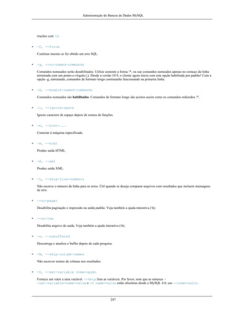 Administração do Bancos de Dados MySQL

truções com G.
•

-f, --force
Continue mesmo se for obtido um erro SQL.

•

-g, --no-named-commands
Comandos nomeados serão desabilitados. Utilize somente a forma *, ou use comandos nomeados apenas no começo da linha
terminada com um ponto-e-vírgula (;). Desde a versão 10.9, o cliente agora inicia com esta opção habilitada por padrão! Com a
opção -g, entretando, comandos de formato longo continuarão funcionando na primeira linha.

•

-G, --enable-named-commands
Comandos nomeados são habilitados. Comandos de formato longo são aceitos assim como os comandos reduzidos *.

•

-i, --ignore-space
Ignore caractere de espaço depois de nomes de funções.

•

-h, --host=...
Conectar à máquina especificada.

•

-H, --html
Produz saída HTML.

•

-X, --xml
Produz saída XML.

•

-L, --skip-line-numbers
Não escreve o número da linha para os erros. Útil quando se deseja comparar arquivos com resultados que incluem mensagens
de erro.

•

--no-pager
Desabilita paginação e impressão na saída padrão. Veja também a ajuda interativa (h).

•

--no-tee
Desabilita arquivo de saída. Veja também a ajuda interativa (h).

•

-n, --unbuffered
Descarrega e atualiza o buffer depois de cada pesquisa.

•

-N, --skip-column-names
Não escrever nomes de colunas nos resultados.

•

-O, --set-variable nome=opção
Fornece um valor a uma variável. --help lista as variáveis. Por favor, note que as sintaxes -set-variable=name=value e -O name=value estão obsoletas desde o MySQL 4.0, use --nome=valor.

247

 