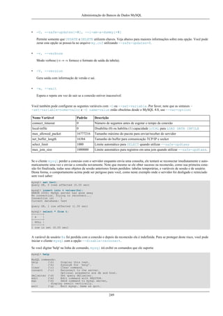 Administração do Bancos de Dados MySQL

•

-U, --safe-updates[=#], --i-am-a-dummy[=#]
Permite somente que UPDATE e DELETE utilizem chaves. Veja abaixo para maiores informações sobre esta opção. Você pode
zerar esta opção se possui-la no arquivo my.cnf utilizando --safe-updates=0.

•

-v, --verbose
Modo verbose (-v -v -v fornece o formato de saída da tabela).

•

-V, --version
Gera saída com informação de versão e sai.

•

-w, --wait
Espera e repete em vez de sair se a conexão estiver inacessível.

Você também pode configurar as seguntes variáveis com -O ou --set-variable. Por favor, note que as sintaxes -set-variable=nome=valor e -O name=value estão obsoletas desde o MySQL 4.0, use --var=option:
Nome Variável

Padrão

Descrição

connect_timeout

0

Número de seguntos antes de esgotar o tempo da conexão

local-infile

0

Disabilita (0) ou habilita (1) capacidade LOCAL para LOAD DATA INFILE

max_allowed_packet

16777216

Tamanho máximo do pacote para enviar/receber do servidor

net_buffer_length

16384

Tamanho do buffer para comunicação TCP/IP e socket

select_limit

1000

Limite automático para SELECT quando utilizar --safe-updtaes

max_join_size

1000000

Limite automático para registros em uma join quando utilizar --safe-updtaes.

Se o cliente mysql perder a conexào com o servidor enquanto envia uma consulta, ele tentará se reconectar imediatamente e automaticamente uma vez e enviar a consulta novamente. Note que mesmo se ele obter sucesso na reconexão, como sua primeira conexão foi finalizada, todas seus objetos da sessão anteriores foram perdidos: tabelas temporárias, e variáveis de sessão e de usuário.
Desta forma, o comportamento acima pode ser perigoso para você, como neste exemplo onde o servidor foi desligado e reiniciado
sem você saber:
mysql> set @a=1;
Query OK, 0 rows affected (0.05 sec)
mysql> insert into t values(@a);
ERROR 2006: MySQL server has gone away
No connection. Trying to reconnect...
Connection id:
1
Current database: test
Query OK, 1 row affected (1.30 sec)
mysql> select * from t;
+------+
| a
|
+------+
| NULL |
+------+
1 row in set (0.05 sec)

A variável de usuário @a foi perdida com a conexão e depois da reconexão ela é indefinida. Para se proteger deste risco, você pode
iniciar o cliente mysql com a opção --disable-reconnect.
Se você digitar 'help' na linha de comando, mysql irá exibir os comandos que ele suporta:
mysql> help
MySQL commands:
help
(h)
?
(h)
clear
(c)
connect
(r)

Display this text.
Synonym for `help'.
Clear command.
Reconnect to the server.
Optional arguments are db and host.
delimiter (d)
Set query delimiter.
edit
(e)
Edit command with $EDITOR.
ego
(G)
Send command to mysql server,
display result vertically.
exit
(q)
Exit mysql. Same as quit.

249

 