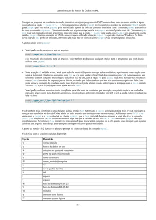 Administração do Bancos de Dados MySQL

Navegar ou pesquisar os resultados no modo interativo em algum programa do UNIX como o less, more ou outro similar, é agora
possível com a opção --pager[=...]. Sem argumento, o cliente mysql irá procurar pela variável de ambiente PAGER e configurar pager para este valor. pager pode ser iniciado a partir da linha de comando interativa com o comando pager e desabilitado com o comando nopager. O comando recebe um argumento opcional e e o pager será configurado com ele. O comando pager pode ser chamado com um argumento, mas isto requer que a opção --pager seja usada, ou o pager será usado com a saída
padrão. pager funciona somente no UNIX, uma vez que é utilizado a função popen(), que não existe no Windows. No Windows a opção tee pode ser utilizada, entretanto ela pode não ser cômoda como pager pode ser em algumas situações.
Algumas dicas sobre pager:
•

Você pode usá-lo para gravar em um arquivo:
mysql> pager cat > /tmp/log.txt

e os resultados irão somente para um arquivo. Você também pode passar qualquer opções para os programas que você deseja
utilizar com pager:
mysql> pager less -n -i -S

•

Note a opção -S exibida acima. Você pode achá-la muito útil quando navegar pelos resultados; experimente com a opção com
saída a horizontal (finalize os comandos com g, ou ;) e com saída vertical (final dos comandos com G). Algumas vezes um
resultado com um conjunto muito largo é difícil ser lido na tela, com a opção -S para less, você pode navegar nos resultados
com o less interativo da esquerda para a direita, evitando que linhas maiores que sua tela continuem na próxima linha. Isto
pode tornar o conjunto do resultado muito mais legível. você pode alterar o modo entre ligado e desligado com o less interativo com -S. Veja o 'h'(help) para mais ajuda sobre o less.
Você pode combinar maneiras muito complexas para lidar com os resultados, por exemplo, o seguinte enviaria os resultados
para dois arquivos em dois diferentes diretórios, em dois discos diferentes montados em /dr1 e /dr2, e ainda exibe o resultado na
tela via less:
mysql> pager cat | tee /dr1/tmp/res.txt | 
tee /dr2/tmp/res2.txt | less -n -i -S

Você também pode combinar as duas funções acima; tenha o tee habilitado, o pager configurado para 'less' e você estará apto a
navegar nos resultados no less do Unix e ainda ter tudo anexado em um arquivo ao mesmo tempo. A diferença entre UNIX tee
usado com o pager e o tee embutido no cliente mysql é que o tee embutido funciona mesmo se você não tiver o comando
UNIX tee disponível. O tee embutido também loga tudo que é exibido na tela, e o UNIX tee usado com pager não loga
completamente. Por último o tee interativo é mais cômodo para trocar entre os modos on e off, quando você desejar logar alguma
coisa em um arquivo, mas deseja estar apto para desligar o recurso quando necessário.
A partir da versão 4.0.2 é possível alterar o prompt no cliente de linha de comando mysql.
Você pode usar as seguintes opções do prompt:
Opção

Descrição

v

versão mysqld

d

banco de dados em uso

h

máquina na qual está conectado

p

porta na qual está conectado

u

nome do usuário

U

nome_usuário@maquina



‘’

n

nova quebra de linha

t

tab



espaço

_

espaço

R

hora no formato 24h (0-23)

r

hora no formato 12h (1-12)

m

minutos

y

ano com dois digitos

Y

ano com quatro digitos
251

 