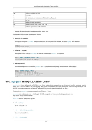 Administração do Bancos de Dados MySQL

D

formato completo da data

s

segundos

w

dia da semana no formato com 3 letras (Mon, Tue, ...)

P

am/pm

o

mês no formato de número

O

mês no formato com 3 letras (Jan, Feb, ...)

c

contador que cresce a cada comando

‘’ seguido por qualquer outra letra apenas retorna aquela letra.
Você pode definir o prompt nos seguintes lugares:
•

Variável de Ambiente
Você pode configurar o prompt em qualquer arquivo de configuração do MySQL, no grupo mysql. Por exemplo:
[mysql]
prompt=(u@h) [d]>_

•

Linha de Comando
Você pode definir a opção --prompt na linha de comando para mysql. Por exemplo:
shell> mysql --prompt="(u@h) [d]> "
(usuário@maquina) [banco de dados]>

•

Interativamente
Você também pode usar o comando prompt (ou R) para alterar o seu prompt interativamente. Por exemplo:
mysql> prompt (u@h) [d]>_
PROMPT set to '(u@h) [d]>_'
(usuario@maquina) [banco de dados]>
(usuario@maquina) [banco de dados]> prompt
Returning to default PROMPT of mysql>
mysql>

4.9.3. mysqlcc, The MySQL Control Center
mysqlcc, o Centro de Controle do MySQL, é um cliente independente de plataforma que fornece um interface gráfica ao usuário
(GUI) para o servidor de banco de dados MySQL. Ela suporta uso interativo, incluindo destaque de sintaxe e complementação com
tab. Ele fornece gerenciamento de banco de dados e tabelas e permite a administração do servidor.
Atualmente, o mysqlcc executa em plataformas Windows e Linux.
mysqlcc não está incluído com a distribuição MySQL, mas pode ser feito o download separadamente em
http://www.mysql.com/downloads/.
mysqlcc suporta as seguintes opções:
•

-?, --help
Exibe esta ajuda e sai.

•

-b, --blocking_queries
Usa consultas em bloco.

•

-C, --compress
252

 