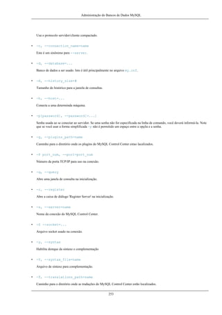 Administração do Bancos de Dados MySQL

Usa o protocolo servidor/cliente compactado.
•

-c, --connection_name=name
Este é um sinônimo para --server.

•

-d, --database=...
Banco de dados a ser usado. Isto é útil principalmente no arquivo my.cnf.

•

-H, --history_size=#
Tamanho do histórico para a janiela de consultas.

•

-h, --host=...
Conecta a uma determinda máquina.

•

-p[password], --password[=...]
Senha usada ao se conectar ao servidor. Se uma senha não for especificada na linha de comando, você deverá informá-la. Note
que se você usar a forma simplificada -p não é permitido um espaço entre a opçõa e a senha.

•

-g, --plugins_path=name
Caminho para o diretório onde os plugins do MySQL Control Center estao lacalizados.

•

-P port_num, --port=port_num
Número da porta TCP/IP para uso na conexão.

•

-q, --query
Abre uma janela de consulta na inicialização.

•

-r, --register
Abre a caixa de diálogo 'Register Server' na inicialização.

•

-s, --server=name
Nome da conexão do MySQL Control Center.

•

-S --socket=...
Arquivo socket usado na conexão.

•

-y, --syntax
Habilita destque da sintaxe e complementação

•

-Y, --syntax_file=name
Arquivo de sintaxe para complementação.

•

-T, --translations_path=name
Caminho para o diretório onde as traduções do MySQL Control Center estão localizados.
253

 