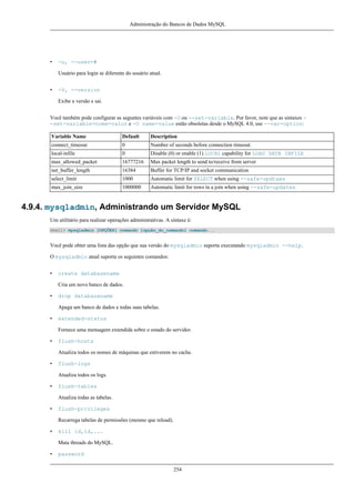 Administração do Bancos de Dados MySQL

•

-u, --user=#
Usuário para login se diferente do usuário atual.

•

-V, --version
Exibe a versão e sai.

Você também pode configurar as seguntes variáveis com -O ou --set-variable. Por favor, note que as sintaxes -set-variable=nome=valor e -O name=value estão obsoletas desde o MySQL 4.0, use --var=option:
Variable Name

Default

Description

connect_timeout

0

Number of seconds before connection timeout.

local-infile

0

Disable (0) or enable (1) LOCAL capability for LOAD DATA INFILE

max_allowed_packet

16777216

Max packet length to send to/receive from server

net_buffer_length

16384

Buffer for TCP/IP and socket communication

select_limit

1000

Automatic limit for SELECT when using --safe-updtaes

max_join_size

1000000

Automatic limit for rows in a join when using --safe-updates

4.9.4. mysqladmin, Administrando um Servidor MySQL
Um utilitário para realizar operações administrativas. A sintaxe é:
shell> mysqladmin [OPÇÕES] comando [opção_do_comando] comando...

Você pode obter uma lista das opção que sua versão do mysqladmin suporta executando mysqladmin --help.
O mysqladmin atual suporta os seguintes comandos:
•

create databasename
Cria um novo banco de dados.

•

drop databasename
Apaga um banco de dados e todas suas tabelas.

•

extended-status
Fornece uma mensagem extendida sobre o estado do servidor.

•

flush-hosts
Atualiza todos os nomes de máquinas que estiverem no cache.

•

flush-logs
Atualiza todos os logs.

•

flush-tables
Atualiza todas as tabelas.

•

flush-privileges
Recarrega tabelas de permissões (mesmo que reload).

•

kill id,id,...
Mata threads do MySQL.

•

password
254

 