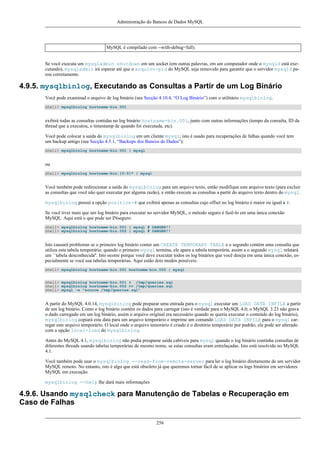 Administração do Bancos de Dados MySQL

MySQL é compilado com --with-debug=full).
Se você executa um mysqladmin shutdown em um socket (em outras palavras, em um computador onde o mysqld está executando), mysqladmin irá esperar até que o arquivo-pid do MySQL seja removido para garantir que o servidor mysqld parou corretamente.

4.9.5. mysqlbinlog, Executando as Consultas a Partir de um Log Binário
Você pode examinad o arquivo de log binário (see Secção 4.10.4, “O Log Binário”) com o utilitário mysqlbinlog.
shell> mysqlbinlog hostname-bin.001

exibirá todas as consultas contidas no log binário hostname-bin.001, junto com outras informações (tempo da consulta, ID da
thread que a executou, o timestamp de quando foi executada, etc).
Você pode colocar a saída do mysqlbinlog em um cliente mysql; isto é usado para recuperações de falhas quando você tem
um backup antigo (see Secção 4.5.1, “Backups dos Bancos de Dados”):
shell> mysqlbinlog hostname-bin.001 | mysql

ou
shell> mysqlbinlog hostname-bin.[0-9]* | mysql

Você também pode redirecionar a saída do mysqlbinlog para um arquivo texto, então modifique este arquivo texto (para excluir
as consultas que você não quer executar por alguma razão), e então execute as consultas a partir do arquivo texto dentro do mysql.
mysqlbinlog possui a opção position=# que exibirá apenas as consultas cujo offset no log binário é maior ou igual a #.
Se você tiver mais que um log binário para executar no servidor MySQL, o método seguro é fazê-lo em uma única conexão
MySQL. Aqui está o que pode ser INseguro:
shell> mysqlbinlog hostname-bin.001 | mysql # DANGER!!
shell> mysqlbinlog hostname-bin.002 | mysql # DANGER!!

Isto causará problemas se o primeiro log binário conter um CREATE TEMPORARY TABLE e o segundo contém uma consulta que
utiliza esta tabela temporária: quando o primeiro mysql termina, ele apara a tabela temporária, assim a o segundo mysql relatará
um ``tabela desconhecida''. Isto ocorre porque você deve executar todos os log binários que você deseja em uma única conexão, especialmente se você usa tabelas temporárias. Aqui estão dois modos possíveis:
shell> mysqlbinlog hostname-bin.001 hostname-bin.002 | mysql
shell> mysqlbinlog hostname-bin.001 > /tmp/queries.sql
shell> mysqlbinlog hostname-bin.002 >> /tmp/queries.sql
shell> mysql -e "source /tmp/queries.sql"

A partir do MySQL 4.0.14, mysqlbinlog pode preparar uma entrada para o mysql executar um LOAD DATA INFILE a partir
de um log binário. Como o log binário contém os dados para carregar (isto é verdade para o MySQL 4.0; o MySQL 3.23 não grava
o dado carregado em um log binário, assim o arquivo original era necessário quando se queria executar o conteúdo do log binário),
mysqlbinlog copiará este data para um arquivo temporário e imprime um comando LOAD DATA INFILE para o mysql carregar este arquivo temporário. O local onde o arquivo temorário é criado é o diretório temporário por padrão; ele pode ser alterado
com a opção local-load do mysqlbinlog.
Antes do MySQL 4.1, mysqlbinlog não podia preaparar saída cabíveis para mysql quando o log binário continha consultas de
diferentes threads usando tabelas temporárias de mesmo nome, se estas consultas eram entrelaçadas. Isto está resolvido no MySQL
4.1.
Você também pode usar o mysqlbinlog --read-from-remote-server para ler o log binário diretamente de um servidor
MySQL remoto. No entanto, isto é algo que está obsoleto já que queremos tornar fácil de se aplicar os logs binários em servidores
MySQL em execução.
mysqlbinlog --help lhe dará mais informações

4.9.6. Usando mysqlcheck para Manutenção de Tabelas e Recuperação em
Caso de Falhas
256

 