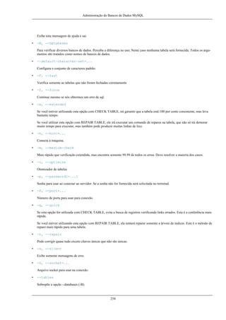 Administração do Bancos de Dados MySQL

Exibe esta mensagem de ajuda e sai.
•

-B, --databases
Para verificar diversos bancos de dados. Perceba a diferença no uso; Neste caso nenhuma tabela será fornecida. Todos os argumentos são tratados como nomes de bancos de dados.

•

--default-character-set=...
Configura o conjunto de caracteres padrão.

•

-F, --fast
Verifica somente as tabelas que não foram fechadas corretamente

•

-f, --force
Continue mesmo se nós obtermos um erro de sql.

•

-e, --extended
Se você estiver utilizando esta opção com CHECK TABLE, irá garantir que a tabela está 100 por cento consistente, mas leva
bastante tempo.
Se você utilizar esta opção com REPAIR TABLE, ele irá executar um comando de reparos na tabela, que não só irá demorar
muito tempo para executar, mas também pode produzir muitas linhas de lixo.

•

-h, --host=...
Conecta à máquina.

•

-m, --medium-check
Mais rápido que verificação extendida, mas encontra somente 99.99 de todos os erros. Deve resolver a maioria dos casos.

•

-o, --optimize
Otimizador de tabelas

•

-p, --password[=...]
Senha para usar ao conectar ao servidor. Se a senha não for fornecida será solicitada no terminal.

•

-P, --port=...
Número de porta para usar para conexão.

•

-q, --quick
Se esta opção for utilizada com CHECK TABLE, evita a busca de registros verificando links errados. Esta é a conferência mais
rápida.
Se você estiver utilizando esta opção com REPAIR TABLE, ela tentará reparar somente a árvore de índices. Este é o método de
reparo mais rápido para uma tabela.

•

-r, --repair
Pode corrigir quase tudo exceto chaves únicas que não são únicas.

•

-s, --silent
Exibe somente mensagens de erro.

•

-S, --socket=...
Arquivo socket para usar na conexão.

•

--tables
Sobrepõe a opção --databases (-B).

258

 