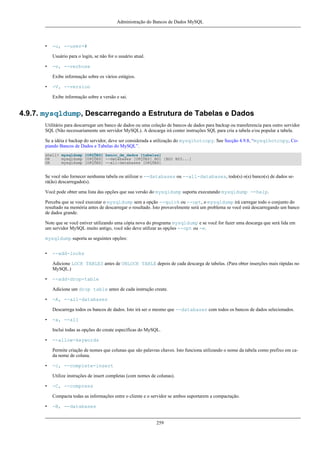 Administração do Bancos de Dados MySQL

•

-u, --user=#
Usuário para o login, se não for o usuário atual.

•

-v, --verbose
Exibe informação sobre os vários estágios.

•

-V, --version
Exibe informação sobre a versão e sai.

4.9.7. mysqldump, Descarregando a Estrutura de Tabelas e Dados
Utilitário para descarregar um banco de dados ou uma coleção de bancos de dados para backup ou transferencia para outro servidor
SQL (Não necessariamente um servidor MySQL). A descarga irá conter instruções SQL para cria a tabela e/ou popular a tabela.
Se a idéia é backup do servidor, deve ser considerada a utilização do mysqlhotcopy. See Secção 4.9.8, “mysqlhotcopy, Copiando Bancos de Dados e Tabelas do MySQL”.
shell> mysqldump [OPÇÕES] banco_de_dados [tabelas]
OR
mysqldump [OPÇÕES] --databases [OPÇÕES] BD1 [BD2 BD3...]
OR
mysqldump [OPÇÕES] --all-databases [OPÇÕES]

Se você não fornecer nenhuma tabela ou utilizar o --databases ou --all-databases, todo(s) o(s) banco(s) de dados será(ão) descarregado(s).
Você pode obter uma lista das opções que sua versão do mysqldump suporta executando mysqldump --help.
Perceba que se você executar o mysqldump sem a opção --quick ou --opt, o mysqldump irá carregar todo o conjunto do
resultado na memória antes de descarregar o resultado. Isto provavelmente será um problema se você está descarregando um banco
de dados grande.
Note que se você estiver utilizando uma cópia nova do programa mysqldump e se você for fazer uma descarga que será lida em
um servidor MySQL muito antigo, você não deve utilizar as opções --opt ou -e.
mysqldump suporta as seguintes opções:
•

--add-locks
Adicione LOCK TABLES antes de UNLOCK TABLE depois de cada descarga de tabelas. (Para obter inserções mais rápidas no
MySQL.)

•

--add-drop-table
Adicione um drop table antes de cada instrução create.

•

-A, --all-databases
Descarrega todos os bancos de dados. Isto irá ser o mesmo que --databases com todos os bancos de dados selecionados.

•

-a, --all
Inclui todas as opções do create específicas do MySQL.

•

--allow-keywords
Permite criação de nomes que colunas que são palavras chaves. Isto funciona utilizando o nome da tabela como prefixo em cada nome de coluna.

•

-c, --complete-insert
Utilize instruções de insert completas (com nomes de colunas).

•

-C, --compress
Compacta todas as informações entre o cliente e o servidor se ambos suportarem a compactação.

•

-B, --databases

259

 