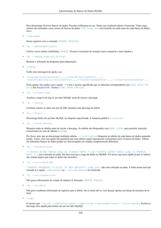 Administração do Bancos de Dados MySQL

Para descarregar diversos bancos de dados. Perceba a diferença no uso. Neste caso nenhuma tabela é fornecida. Todos argumentos são estimados como nomes de bancos de dados. USE nome_bd; será incluído na saída antes de cada banco de dados
novo.
•

--delayed
Insere registros com o comando INSERT DELAYED.

•

-e, --extended-insert
Utiliza a nova sintaxe multilinhas INSERT. (Fornece instruções de inserção mais compactas e mais rápidas.)

•

-#, --debug[=option_string]
Rastreia a utilização do programa (para depuração).

•

--help
Exibe uma mensagem de ajuda e sai.

•

--fields-terminated-by=..., --fields-enclosed-by=..., -fields-optionally-enclosed-by=..., --fields-escaped-by=..., --lines-terminated-by=...
Estas opções são usadas com a opção -T e tem o mesmo significado que as cláusulas correspondentes em LOAD DATA INFILE See Secção 6.4.8, “Sintaxe LOAD DATA INFILE”.

•

-F, --flush-logs
Atualiza o arquivo de log no servidor MySQL antes de iniciar a descarga.

•

-f, --force,
Continue mesmo se obter um erro de SQL durantes uma descarga de tabela.

•

-h, --host=..
Descarrega dados do servidor MySQL na máquina especificada. A máquina padrão é localhost.

•

-l, --lock-tables.
Bloqueia todas as tabelas antes de iniciar a descarga. As tabelas são bloqueadas com READ LOCAL para permitir inserções
concorrentes no caso de tabelas MyISAM.
Por favor, note que ao descarregar multiplas tabelas, --lock-tables bloqueará as tabelas de cada banco de dados separadamente. Assim, usar esta opção não garantirá que suas tabelas sejam logicamente consistentes entre os banco de dados. Tabela
me diferentes bancos de dados podem ser descarregadas em estados completamente diferentes.

•

-K, --disable-keys
/*!40000 ALTER TABLE nome_tb DISABLE KEYS */; e /*!40000 ALTER TABLE nome_tb ENABLE
KEYS */; será colocado na saída. Isto fará com que a carga de dados no MySQL 4.0 server seja mais rápida já que os índices
são criados depois que todos os dados são inseridos.

•

-n, --no-create-db
'CREATE DATABASE /*!32312 IF NOT EXISTS*/ nome_bd;' não será colocado na saída. A linha acima será adicionada se a opção --databases ou --all-databases for fornecida.

•

-t, --no-create-info
Não grava informações de criação de tabelas (A instrução CREATE TABLE.)

•

-d, --no-data
Não grava nenhuma informação de registros para a tabela. Isto é muito útil se você desejar apenas um dump da estrutura da tabela!

•

--opt
O mesmo que --quick --add-drop-table --add-locks --extended-insert --lock-tables. Fornece a
descarga mais rápida para leitura em um servidor MySQL.
260

 
