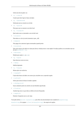 Administração do Bancos de Dados MySQL

Exibe uma tela de ajuda e sai
•

-u, --user=#
Usuário para fazer login no banco de dados

•

-p, --password=#
Senha para usar ao conectar ao servidor

•

-P, --port=#
Porta para usar ao conectar ao servidor local

•

-S, --socket=#
Qual socket usar ao conectando a um servidor local

•

--allowold
Não aborta se o alvo já existir (renomeie-o para _old)

•

--keepold
Não apaga alvos anteriores (agora renomeados) quando pronto

•

--noindices
Não inclui arquivos de índices na cópia para deixar o backup menor e mais rápido. Os índices podem ser recostruídos mais tarde com myisamchk -rq..

•

--method=#
Metódo para copiar (cp ou scp).

•

-q, --quiet
Seja silencioso exceto em erros

•

--debug
Habilita depuração

•

-n, --dryrun
Relata ações sem realizá-las

•

--regexp=#
Copia todos bancos de dados com nomes que coincidem com a expressão regular

•

--suffix=#
Sufixo para nomes de bancos de dados copiados

•

--checkpoint=#
Insere entrada de ponto de controle um uma bd.tabela especificada

•

--flushlog
Atualiza logs uma vez que todas as tabelas estiverem bloqueadas.

•

--tmpdir=#
Diretório Temporário (em vez de /tmp).

Você pode utilizar perldoc mysqlhotcopy para obter uma documentação mais completa de mysqlhotcopy.
mysqlhotcopy lê os grupos [client] e [mysqlhotcopy] dos arquivos de opções.
263

 