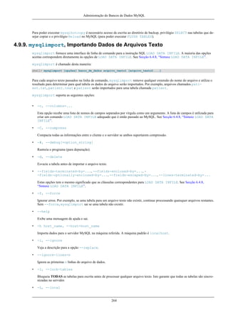 Administração do Bancos de Dados MySQL

Para poder executar mysqlhotcopy é necessário acesso de escrita ao diretório de backup, privilégio SELECT nas tabelas que desejar copiar e o privilégio Reload no MySQL (para poder executar FLUSH TABLES).

4.9.9. mysqlimport, Importando Dados de Arquivos Texto
mysqlimport fornece uma interface de linha de comando para a instrução SQL LOAD DATA INFILE. A maioria das opções
aceitas correspondem diretamente às opções de LOAD DATA INFILE. See Secção 6.4.8, “Sintaxe LOAD DATA INFILE”.
mysqlimport é chamado desta maneira:
shell> mysqlimport [opções] banco_de_dados arquivo_texto1 [arquivo_texto2....]

Para cada arquivo texto passadoo na linha de comando, mysqlimport remove qualquer extensão do nome do arquivo e utiliza o
resultado para determinar para qual tabela os dados do arquivo serão importados. Por exemplo, arquivos chamados patient.txt, patient.text e patient serão importados para uma tabela chamada patient.
mysqlimport suporta as seguintes opções:
•

-c, --columns=...
Esta opção recebe uma lista de nomes de campos separados por vírgula como um argumento. A lista de campos é utilizada para
criar um comando LOAD DATA INFILE adequado que é então passado ao MySQL. See Secção 6.4.8, “Sintaxe LOAD DATA
INFILE”.

•

-C, --compress
Compacta todas as informações entre o cliente e o servidor se ambos suportarem compressão.

•

-#, --debug[=option_string]
Rastreia o programa (para depuração).

•

-d, --delete
Esvazie a tabela antes de importar o arquivo texto.

•

--fields-terminated-by=..., --fields-enclosed-by=..., -fields-optionally-enclosed-by=..., --fields-escaped-by=..., --lines-terminated-by=...
Estas opções tem o mesmo significado que as cláusulas correspondentes para LOAD DATA INFILE. See Secção 6.4.8,
“Sintaxe LOAD DATA INFILE”.

•

-f, --force
Ignorar erros. Por exemplo, se uma tabela para um arquivo texto não existir, continue processando quaisquer arquivos restantes.
Sem --force, mysqlimport sai se uma tabela não existir.

•

--help
Exibe uma mensagem de ajuda e sai.

•

-h host_name, --host=host_name
Importa dados para o servidor MySQL na máquina referida. A máquina padrão é localhost.

•

-i, --ignore
Veja a descrição para a opção --replace.

•

--ignore-lines=n
Ignora as primeiras n linhas do arquivo de dados.

•

-l, --lock-tables
Bloqueia TODAS as tabelas para escrita antes de processar qualquer arquivo texto. Isto garante que todas as tabelas são sincronizadas no servidor.

•

-L, --local

264

 