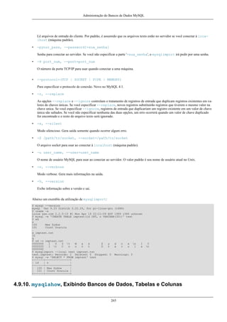 Administração do Bancos de Dados MySQL

Lê arquivos de entrada do cliente. Por padrão, é assumido que os arquivos texto estão no servidor se você conectar à localhost (máquina padrão).
•

-pyour_pass, --password[=sua_senha]
Senha para conectar ao servidor. Se você não especificar a parte '=sua_senha', o mysqlimport irá pedir por uma senha.

•

-P port_num, --port=port_num
O número da porta TCP/IP para usar quando conectar a uma máquina.

•

--protocol=(TCP | SOCKET | PIPE | MEMORY)
Para especificar o protocolo de conexão. Novo no MySQL 4.1.

•

-r, --replace
As opções --replace e --ignore controlam o tratamento de registros de entrada que duplicam registros existentes em valores de chaves únicas. Se você especificar --replace, novos registros substituirão registros que tiverem o mesmo valor na
chave unica. Se você especificar --ignore, registros de entrada que duplicariam um registro existente em um valor de chave
única são saltados. Se você não especificar nenhuma das duas opções, um erro ocorrerá quando um valor de chave duplicado
for encontrado e o resto do arquivo texto será ignorado.

•

-s, --silent
Modo silencioso. Gera saída somente quando ocorrer algum erro.

•

-S /path/to/socket, --socket=/path/to/socket
O arquivo socket para usar ao conectar à localhost (máquina padrão).

•

-u user_name, --user=user_name
O nome de usuário MySQL para usar ao conectar ao servidor. O valor padrão é seu nome de usuário atual no Unix.

•

-v, --verbose
Modo verbose. Gera mais informações na saída.

•

-V, --version
Exibe informação sobre a versão e sai.

Abaixo um exemblo da utilização de mysqlimport:
$ mysql --version
mysql Ver 9.33 Distrib 3.22.25, for pc-linux-gnu (i686)
$ uname -a
Linux xxx.com 2.2.5-15 #1 Mon Apr 19 22:21:09 EDT 1999 i586 unknown
$ mysql -e 'CREATE TABLE imptest(id INT, n VARCHAR(30))' test
$ ed
a
100
Max Sydow
101
Count Dracula
.
w imptest.txt
32
q
$ od -c imptest.txt
0000000
1
0
0 t
M
a
x
S
y
d
o
w n
1
0000020
1 t
C
o
u
n
t
D
r
a
c
u
l
a
0000040
$ mysqlimport --local test imptest.txt
test.imptest: Records: 2 Deleted: 0 Skipped: 0 Warnings: 0
$ mysql -e 'SELECT * FROM imptest' test
+------+---------------+
| id
| n
|
+------+---------------+
| 100 | Max Sydow
|
| 101 | Count Dracula |
+------+---------------+

0
n

4.9.10. mysqlshow, Exibindo Bancos de Dados, Tabelas e Colunas
265

 