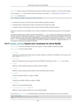 Administração do Bancos de Dados MySQL

mysqlshow pode ser usado para exibir rapidamente quais bancos de dados existem, suas tabelas, e o nome das colunas da tabela.
Como o programa mysql você pode obter as mesmas informações com comandos SHOW. See Secção 4.6.8, “Sintaxe de SHOW”.
mysqlshow é chamado assim:
shell> mysqlshow [OPÇÕES] [banco_dados [tabela [coluna]]]

•

Se nenhum banco de dados é fornecido, todos os bancos de dados encontrados são exibidos.

•

Se nenhuma tabela é fornecida, todas as tabelas encontradas no banco de dados são exibidas.

•

Se nenhuma coluna for fornecida, todas colunas e tipos de colunas encontrados na tabela são exibidos.

Note que em versões mais novas do MySQL, você só visualiza as tabelas/bancos de dados/colunas para quais você tem algum privilégio.
Se o último argumento conter uma shell ou um meta-caracter do SQL, (*, ?, % ou _) somente o que coincidir com o meta-caracter
é exibido. Se um banco de dados conter underscore (_), eles devem ser precedidos por uma barra invertida (algumas shells de Unix
irão exigir duas), para se obter tabelas/colunas apropriadamente. '*' são convertidos em metacaracteres '%' do SQL e '?' em metacaracteres '_' do SQL. Isto pode causar alguma confusão quando alguém tentar exibir as colunas para uma tabela com um _, neste caso o mysqlshow exibe somente os nomes de tabelas que casarem com o padrão. Isto é facilmente corrigido adicionando um % extra na linha de comando (como um argumento separador).

4.9.11. mysql_config, Opções para compilação do cliente MySQL
mysql_config lhe fornece informação útil sobre como compilar o seu cliente MySQL e conectá-lo ao MySQL.
mysql_config suporta as seguintes opções:
•

--cflags
Parâmetros de compilação para encontrar arquivos incluídos e parâmetros e definições de compiladores criticos usados ao compilar a biblioteca libmysqlclient.

•

--include
Opções de compilador para encontrar arquivos de inclusão do MySQL. (Normalmente se usaria --cflags em vez disto)

•

--libs
Bibliotecas e opções exigidas para ligar com a biblioteca cliente do MySQL.

•

--libs_r
Bibliotecas e opções exigidas para ligar a biblioteca cliente do MySQL segura com thread.

•

--socket
O nome socket padrão, definido ao configurar o MySQL.

•

--port
O número da porta padrão, definida ao configurar o MySQL.

•

--version
Número da versão da distribuição MySQL.

•

--libmysqld-libs ou --embedded
Bibliotecas e opções exigidas para ligar com o servidor embutido MySQL.

Se você executar mysql_config sem nenhuma opção ele exibirá todas as opções suportadas mais os valores de todas elas:
shell> mysql_config
Usage: /usr/local/mysql/bin/mysql_config [OPTIONS]
Options:

266

 