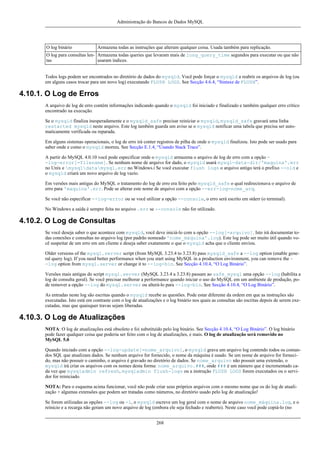 Administração do Bancos de Dados MySQL

O log binário

Armazena todas as instruções que alteram qualquer coisa. Usada também para replicação.

O log para consultas len- Armazena todas queries que levaram mais de long_query_time segundos para executar ou que não
tas
usaram índices.
Todos logs podem ser encontrados no diretório de dados do mysqld. Você pode forçar o mysqld a reabrir os arquivos de log (ou
em alguns casos trocar para um novo log) executando FLUSH LOGS. See Secção 4.6.4, “Sintaxe de FLUSH”.

4.10.1. O Log de Erros
A arquivo de log de erro contém informações indicando quando o mysqld foi iniciado e finalizado e também qualquer erro crítico
encontrado na execução.
Se o mysqld finaliza inesperadamente e o mysqld_safe precisar reiniciar o mysqld, mysqld_safe gravará uma linha
restarted mysqld neste arquivo. Este log também guarda um aviso se o mysqld notificar uma tabela que precisa ser automaticamente verificada ou reparada.
Em alguns sistemas operacionais, o log de erro irá conter registros de pilha de onde o mysqld finalizou. Isto pode ser usado para
saber onde e como o mysqld morreu. See Secção E.1.4, “Usando Stack Trace”.
A partir do MySQL 4.0.10 você pode especificar onde o mysqld armazena o arquivo de log de erro com a opção -log-error[=filename]. Se nenhum nome de arquivo for dado, o mysqld usará mysql-data-dir/'maquina'.err
no Unix e mysqldatamysql.err no Windows.i Se você executar flush logs o arquivo antigo terá o prefixo --old e
o mysqld criará um novo arquivo de log vazio.
Em versões mais antigas do MySQL o tratamento do log de erro era feito pelo mysqld_safe o qual redirecionava o arquivo de
erro para 'maquina'.err. Pode se alterar este nome de arquivo com a opção --err-log=nome_arq.
Se você não especificar --log-error ou se você utilizar a opção --console, o erro será escrito em stderr (o terminal).
No Windows a saída é sempre feita no arquivo .err se --console não for utilizado.

4.10.2. O Log de Consultas
Se você deseja saber o que acontece com mysqld, você deve iniciá-lo com a opção --log[=arquivo]. Isto irá documentar todas conexões e consultas no arquivo log (por padrão nomeado 'nome_máquina'.log). Este log pode ser muito útil quando você suspeitar de um erro em um cliente e deseja saber exatamente o que o mysqld acha que o cliente enviou.
Older versions of the mysql.server script (from MySQL 3.23.4 to 3.23.8) pass mysqld_safe a --log option (enable general query log). If you need better performance when you start using MySQL in a production environment, you can remove the -log option from mysql.server or change it to --log-bin. See Secção 4.10.4, “O Log Binário”.
Versões mais antigas do script mysql.server (MySQL 3.23.4 a 3.23.8) passam ao safe_mysql uma opção --log (habilita a
log de consulta geral). Se você precisar melhorar a performance quando iniciar o uso do MySQL em um ambiente de produçã