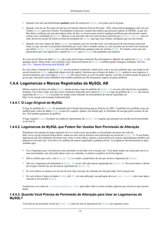 Informações Gerais

•

Quando você não está distribuindo qualquer parte do sistema do MySQL, você pode usá-lo de graça.

•

Quando você for um Provedos de Serviços de Internet (Internet Service Provider - ISP), oferecendo hospedagem web com serviodres MySQL para seus clientes. Encorajamos as pessoas a usarem provedroes que possuem suporte ao MySQL, já que isto
lhes dará a confiança qie seus provedores terão, de fato, os recursos para resolver qualquer problema que eles possam experimentar com a instalação do MySQL. Mesmo se um provedor não tiver uma licença comercial ara o MySQL Server, seus clientes devem ter acesso de leitura ao fonte da instalação do MySQL para que seus clientes verifiquem que ela está correta.

•

Quando você usa o banco de dados MySQL em conjunto com um servidor web, você não precisa de uma licença comercial
(uma vez que este não é um produto distribuído por você). Isto é verdade mesmo se você executar um servidor web comercial
que utilize MySQL Server, pois você não está distribuindo qualquer parte do sistema MySQL. No entanto, neste caso nós
gostariamos que você adquirisse o suporte ao MySQL pois o MySQL está ajudandoa sua empresa.

Se o seu uso do banco de dados MySQL não exige uma licença comercial, lhe encorajamos a adquirir um suporte da MySQL AB de
qualquer forma. Deste modo você contribui com o desenvolvimento do MySQL e também ganha vantegens imediatas. See Secção 1.4.1, “Suporte Oferecido pela MySQL AB”.
Se você utiliza o bancdo de dados MySQL em um contexto comercial e obtem lucro com o seu uso, pedimos que você ajude no desenvolvimento do MySQL adquirindo algum nível de suporte. Sentimos que se banco de dados MySQL ajudou os seus negócios, é
razoável pedirmos que você ajude a MySQL AB. (De outra forma, se você nos pedir suporte, você não só estará usando de graça algo em que colocamos muito trabalhom mas também pedindo que lhe forneçamos suporte de graça também).

1.4.4. Logomarcas e Marcas Registradas da MySQL AB
Muitos usuários do banco de dados MySQL deseja mostar o logo do golfinho da MySQL AB em seus web sites,livros ou produtos
fechados. Isto é bem vindo, mas deve haver anotações indicando que a palavra MySQL e o logo do golfinho da MySQL são marcas
registradas da MySQL AB e só podem ser usadas como indicado na nossa política de marcas registradas em
http://www.mysql.com/company/trademark.html.

1.4.4.1. O Logo Original do MySQL
O logo do golfinho do MySQL foi desenhado pela Finnish advertising agency Priority em 2001. O golfinho foi escolhido como um
símbolo para o baco de dados MySQL já que ele é esperto, rápido e um animal ágil, se esforándo em navegar pelos oceanos de dados. Nós também gostamos de golfinos.
O logo original MySQL só podem ser usados pr representates da MySQL AB e aqueles que possuem um acordo escrito permitndoos de fazê-lo.

1.4.4.2. Logomarcas da MySQL que Podem Ser Usadas Sem Permissão de Alteração
Projetamos um conjunto de logos especiais de Uso Condicionale que podem se encontrados em nosso site web em
http://www.mysql.com/press/logos.html e usado em sites web de terceiros sem permissões de escrita da MySQL AB. O uso destas
logomarcas não são totalmente irrestritas mas, como o nome indica, sujeitos a nossa política de marcas registradasque também está
disponível em nosso site. Você deve ler a política de marcas registradas se plabeja usá-las. As exigências são basicamente as apresentadas aqui:
•

Use a logomarca que você preciisa como mostrado no site http://www.mysql.com/. Você pode mudar sua escala para servir as
suas necessidades, mas não pode alterar cores ou o desenho, ou alterar os graficos de forma alguma.

•

Deixe evidente que você, e não a MySQL AB, é o criado e proprietário do site que mostra a logomarca do MySQL.

•

Não use a logomarca em detrimento à MySQL AB ou ao valor das marcas registradas da MySQL AB. Nos reservamos o direito
de revogar o diretiro de uso da marcas registradas da MySQL AB.

•

Se você utilizar as maracas em um site da web, faça com que ele contenha um link para http://www.mysql.com/.

•

Se você utilizar o banco de dados MySQL sob GPL em uma aplicação, sua aplicação deve ser Open Source deve estar apta a
conectar a um servidor MySQL.

Contate-nos via e-mail em <trademark@mysql.com> para saber sobre os nosso acordos especiais que sirvam as suas necessidades.

1.4.4.3. Quando Você Precisa de Permissão de Alteração para Usar as Logomarcas do
MySQL?
Você precisa de permissão escrita da MySQL AB antes de usar as logomarcas do MySQL nos seguintes casos:
14

 