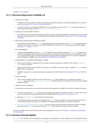 Informações Gerais

“MySQL 4.1 in a Nutshell”.

1.5.1.1. Recursos Disponíveis no MySQL 4.0
•

Aumento da velocidade
•
•

•

O MySQL 4.0 tem uma cache de consultas que pode dar uma grande aumento na velocidade de aplicações com consutas repetitivas. See Secção 6.9, “Cache de Consultas do MySQL”.
A versão 4.0 aumenta a velocidade do MySQL Server em um número e áreas tais como INSERTs em bloco, buscas em índices empacotados, criação de índices FULLTEXT, e COUNT(DISTINCT).

Introdução ao Servidor MySQL Embutido
•

•

Mecanismo de armazenamento InnoDB como padrão
•

•

O mecanismo de armazenamento InnoDB é oferecido como um recurso padrão do servidor MySQL. Isto significa suporte a
transações ACID, chaves estrangeiras com UPDATE/DELETE em cacata e lock de registro agora são recursos padrões.
See Secção 7.5, “Tabelas InnoDB”.

Novas fncionalidades
•

•

A nova biblioteca do Servidor Ebutido pode ser facilmente usada em aplicações standalone e embarcadas. O servidor embutido fornce uma alternativa para o uso do MySQL em um ambiente cliente/servidor. See Secção 1.5.1.2, “Servidor Embutido MySQL”.

A melhora das propriedades de busca FULLTEXT do MySQL Server 4.0 habilita indexação FULLTEXT de grandes partes
de texto com linguagem natural e binária de lógica de busca. Você pode personalizar o tamanho mínimo de palavras e definir a sua própria lista de palavras de parasa em qualquer linguagem humana, habilitando um novo conjunto de aplicações a
serem construídas no MySQL Server. See Secção 6.8, “Pesquisa Full-text no MySQL”.

Compatibilidade com os padrões, portabilidade e migração
•
•

Muitos usuários também ficarão satisfeitos ao perceber que o MySQL Server agora suporta a instrução UNION, um recurso
padrão SQL muito esperado.

•
•

Recursos para simplificar a migração de outros sistemas de banco de dados para o MySQL Server incluem TRUNCATE
TABLE (como no Oracle)

O MySQL agora pode ser executado nativamente na plataforma Novell NetWare 6.0. See Secção 2.6.8, “Notas Novell NetWare”.

Internacionalização
•

•

Nossos usuários alemães, austríacos e suiços notarão que o MySQL agora suporta um novo conjunto de caracteres, latin1_de, que assegura que a Ordenação em alemão classificará palavras com umlauts na mesma ordem das agendas
telefônicas alemãs.

Aprimoramento da Usabilidade
No porcesso de construção de recursos para novos usuários, não esquecemos os pedidos de nossa leal comunidade de usuários.
•

A maioria dos parâmetros mysqld (opções de inicialização) agora podem ser definidas se finalizar o servidor. Isto é um recurso conveniente para Administradores de Bancos de Dados (DBAs). See Secção 5.5.6, “Sintaxe de SET”.

•

Instruções DELETE e UPDATE multi-tabelas foram adicionadas.

•

Foi adicionado suporte ao mecanismo de armazenamento MyISAM para link simbólico no nível de tabela (e não apenas a
nível de banco de dados como antes) e para habilitar o tratamento de links simbólicos no Windows por padrão.

•

SQL_CALC_FOUND_ROWS e FOUND_ROWS() são novas funções que tornaram possível encontrar o números de linhas
que uma consulta SELECT que inclui uma cláusula LIMIT teria retornado se a cláusula não fosse utilizada.

A seção de novidades deste manual inclui uma lista mais aprofundada dos recursos. See Secção D.3, “Alterações na distribuição
4.0.x (Production)”.

1.5.1.2. Servidor Embutido MySQL
libmysqld faz o MySQL Server adequado para uma grande área de aplicações. Usando a biblioteca do servidor MySQL embuti16

 