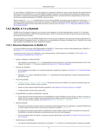 Informações Gerais

do, pode embarcar o MySQL Server em vários aplicativos e dispositivos eletrônicos, onde o usuário final não têm conhecimento de
possuir um banco de dados básico. O servidor MySQL embutido é ideal para uso nos bastidores em aplicações de Internet, quiosques públicos, responsável por unidades de combinação hardware/software, servidores Internet de alta performance, banco de dados de auto-contenção distribuídos em CDROM, e assim por diante
Muitos usuários da libmysqld se benficiarão da iLicença Dual do MySQL. Para aqueles que não desejam ser limitar pela GPL, o
software é tambem está disponível sob uma licença comercial. A biblioteca embutida do MySQL também usa a mesma interface
que a biblioteca do cliente normal, sendo então conveniente e fácil de usar. See Secção 12.1.15, “libmysqld, a Biblioteca do Servidor Embutido MySQL”.

1.5.2. MySQL 4.1 in a Nutshell
MySQL Server 4.0 prepara a criação de novos recursos como subqueries e Unicode (implementado na versão 4.1) e o funcionamento de stored procedures do SQL-99 está sendo feito para a versão 5.0. Estes recursos estão no topo da lista de recursos desejados de muitos de nossos clientes.
Com estas adições, os críticos do MySQL Database Server devem ser mais imaginativos que nunca para apontar as deficiências do
MySQL Database Management System. Já conhecido por sua estabilidadem velocidade e facilidade de uso, o MySQL Server estará
apto a atender as necessidades de vários compradores exigentes.

1.5.2.1. Recursos Disponíveis no MySQL 4.1
Os recursos listados nesta seção estão implementados no MySQL 4.1. Outros poucos recursos estão planejados para o MySQL 4.1.
See Secção 1.6.1, “Novos Recursos Planejados Para a Versão 4.1”.
A maioria dos novos recursos em codificação, como stored procedures, estarão disponíveis no MySQL 5.0. See Secção 1.6.2,
“Novos Recursos Planejados Para a Versão 5.0”.
•

Suporte a subqueries e tabelas derivadas
•

•

Uma subquery é uma instrução SELECT aninhada dentro de outras instruções. Uma tabela dericada (unnamed view) é uma
subquery na cláusula FROM de outras instruções. See Secção 6.4.2, “Sintaxe de Subquery”.

Aumento na velocidade
•
•

•

Protocols binários mais rápidos com instruções preparadas e parâmetros de ligação. See Secção 12.1.4, “Instruções Preparadas da API C”.
Indexação BTREE agora é suportado por tabelas HEAP, aumentando de forma significante o tempo de resposta para busca
que não são exatas.

Nova funcionalidade
•
•

Suporte aos tipos espaciais OpenGIS (dados geográficos). See Capítulo 10, Extensões Espacias em MySQL.

•
•

CREATE TABLE tabela1 LIKE tabela2 lhe permite criar uma nova tabela com a estrutura exatamente igual a de
uma tabela existente, usando um único comando.

A replicação pode ser feita sobre conexão SSL.

Compatibilidade aos padrões, portabilidade e migração
•

•

O novo protocolo cliente/servidor adiciona a possibilidade de se passar múltiplos avisos ao cliente, no lugar se um único resultado. Isto faz com que o trabalho como uma grande carga de dados seja muito mais fácil de rastrear. SHOW WARNINGS
exibe avisos para o último comando. See Secção 4.6.8.9, “SHOW WARNINGS | ERRORS”.

Internacionalização
•
•

Os conjuntos de caracteres agora podem ser definidos por colunas, tabelas e banco de dados. Isto permite um alto grau de
flexibilidade no desenho das aplicações, particularmente para sites-web multi-linguagens.

•
•

Para suportar nossa base de usuário sempre em expansão usando linguagens locais nas aplicações, o programa MySQL agora oferece suporte Unicode extensivo por meio dos conjunto de caracteres utf8 e ucs2.

Para documentação sobre este suporte a conjunto de caracters aprimorados, veja Capítulo 9, Conjunto de Caracteres Nacionais e Unicode.

Aprimoramento da usabilidade
•

Em resposta a demanda popular, adicionamos um comando HELP com base no servidor que pode ser usado para conseguir
17

 