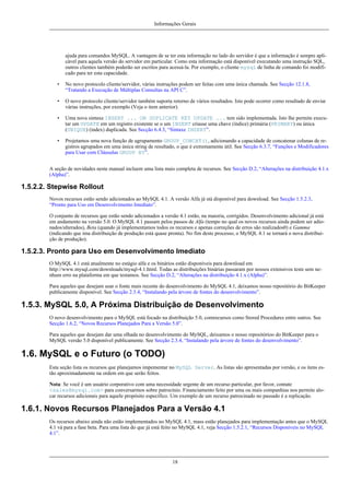 Informações Gerais

ajuda para comandos MySQL. A vantagem de se ter esta informação no lado do servidor é que a informação é sempre aplicável para aquela versão do servidor em particular. Como esta informação está disponível executando uma instrução SQL,
outros clientes também poderão ser escritos para acessá-la. Por exemplo, o cliente mysql de linha de comando foi modificado para ter esta capacidade.
•

No novo protocolo cliente/servidor, várias instruções podem ser feitas com uma única chamada. See Secção 12.1.8,
“Tratando a Execução de Múltiplas Consultas na API C”.

•

O novo protocolo cliente/servidor também suporta retorno de vários resultados. Isto pode ocorrer como resultado de enviar
várias instruções, por exemplo (Veja o item anterior).

•

Uma nova sintaxe INSERT ... ON DUPLICATE KEY UPDATE ... tem sido implementada. Isto lhe permite executar um UPDATE em um registro existente se o um INSERT criasse uma chave (índice) primária (PRIMARY) ou única
(UNIQUE) (index) duplicada. See Secção 6.4.3, “Sintaxe INSERT”.

•

Projetamos uma nova função de agrupamento GROUP_CONCAT(), adicionando a capacidade de concatenar colunas de registros agrupados em uma única string de resultado, o que é extremamente útil. See Secção 6.3.7, “Funções e Modificadores
para Usar com Cláusulas GROUP BY”.

A seção de novidades neste manual incluem uma lista mais completa de recursos. See Secção D.2, “Alterações na distribuição 4.1.x
(Alpha)”.

1.5.2.2. Stepwise Rollout
Novos recursos estão sendo adicionados ao MySQL 4.1. A versão Alfa já stá disponível para download. See Secção 1.5.2.3,
“Pronto para Uso em Desenvolvimento Imediato”.
O conjunto de recursos que estão sendo adicionados a versão 4.1 estão, na maioria, corrigidos. Desenvolvimento adicional já está
em andamento na versão 5.0. O MySQL 4.1 passam pelos passos de Alfa (tempo no qual os novos recursos ainda podem ser adionados/alterados), Beta (quando já implementamos todos os recursos e apenas correções de erros são realizados0) e Gamma
(indicando que ima distribuição de produção está quase pronta). No fim deste processo, o MySQL 4.1 se tornará o nova distribuição de produção).

1.5.2.3. Pronto para Uso em Desenvolvimento Imediato
O MySQL 4.1 está atualmente no estágio alfa e os binários estão disponíveis para download em
http://www.mysql.com/downloads/mysql-4.1.html. Todas as distribuições binárias passaram por nossos extensivos teste sem nenhum erro na plataforma em que testamos. See Secção D.2, “Alterações na distribuição 4.1.x (Alpha)”.
Para aqueles que desejam usar o fonte mais recente do desenvolvimento do MySQL 4.1, deixamos nosso repositório do BitKeeper
publicamente disponível. See Secção 2.3.4, “Instalando pela árvore de fontes do desenvolvimento”.

1.5.3. MySQL 5.0, A Próxima Distribuição de Desenvolvimento
O novo desenvolvimento para o MySQL está focado na distribuição 5.0, comrecursos como Stored Procedures entre outros. See
Secção 1.6.2, “Novos Recursos Planejados Para a Versão 5.0”.
Para aqueles que desejam dar uma olhada no desenvolvimento do MySQL, deixamos o nosso repositórioo do BitKeeper para o
MySQL versão 5.0 disponível publicamente. See Secção 2.3.4, “Instalando pela árvore de fontes do desenvolvimento”.

1.6. MySQL e o Futuro (o TODO)
Esta seção lista os recursos que planejamos impementar no MySQL Server. As listas são apresentadas por versão, e os itens estão aproximadamente na ordem em que serão feitos.
Nota: Se você é um usuário corporativo com uma necessidade urgente de um recurso particular, por favor, contate
<sales@mysql.com> para conversarmos sobre patrocínio. Financiamento feito por uma ou mais companhias nos permite alocar recursos adicionais para aquele propósito específico. Um exemplo de um recurso patrocinado no passado é a replicação.

1.6.1. Novos Recursos Planejados Para a Versão 4.1
Os recursos abaixo ainda não estão implementados no MySQL 4.1, mass estão planejados para implementação antes que o MySQL
4.1 vá para a fase beta. Para uma lista do que já está feito no MySQL 4.1, veja Secção 1.5.2.1, “Recursos Disponíveis no MySQL
4.1”.

18

 