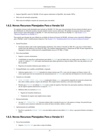 Informações Gerais

•

Suporte OpenSSL estável (o MySQL 4.0 tem suporte rudimentar ao OpenSSL, não testado 100%).

•

Mais teste de instruções preparadas

•

Mais testes de múltiplos conjunto de caracteres para uma tabela.

1.6.2. Novos Recursos Planejados Para a Versão 5.0
Os seguintes recursos estão planejados para inclusão no MySQL 5.0. Note que como possuimos diversos desenvolvedores que estão trabalhando em diferentes projetos, haverão também muitos recursos adicionais. Há também um pequena chance qie alguns
destes recursos sejam adicionados ao MySQL 4.1. Para uma lista do que já está feito no MySQL 4.1, veja Secção 1.5.2.1,
“Recursos Disponíveis no MySQL 4.1”.
Para aqueles que desejam dar uma olhada nas novidades do desenvolvimento do MySQL, deixamos nosso repositório BitKeeper
para o MySQL versão 5.0 publicamente disponível. See Secção 2.3.4, “Instalando pela árvore de fontes do desenvolvimento”.
•

Stored Procedures
•

•

Stored procedures estão sendo implementadas atualmente. Este esforço é baseado no SQL-99, o que tem m sintaxe básica
similar (mas não idêntica) a do Oracle PL/SQL. Nós também implementaremos o framework do SQL-99 para enganchar em
linguagens externas e (onde possível) compatibilidade com p.ex. PL/SQL e T-SQL.

Nova funcionalidade
•
•

A habilidade de especificar explicitamente para tabelas MyISAM que um índice deve ser criado como um índice RTREE. Na
versão 4.1, índices RTREE são usados internamente para dados geométricos (tipos de dados GIS), mas não podem ser criados no pedido.

•
•

Suporte a cursores elementares.

Registros de tamanhos dinâmicas para tabelas HEAP.

Compatibilidade com o padrão, portabilidade e migração
•

•

Adiciona suporte real a VARCHAR (tamanho de colunas maiores que 255, e sem corte de espaços em branco extras). (Já
existe suporte para isto nos mecanismos de armazenamento do MyISAM, mas ainda não está disponível a nível de usuário).

Aumento na velocidade
•

SHOW COLUMNS FROM nome_tabela (usado pelo cliente mysql para permitir expansões de nomes de colunas) não
deve abrir a tabela, apenas o arquivo de definição. ISto exigirá menos memória e será muito mais rápido.

•

Permite que o DELETE em tabelas MyISAM usem a cache de registros. Para fazer isto, precisamos atualizar a thread da cache de registro quando atualizarmos os arquivos .MYD.

•

Melhores tabes em memória (HEAP):
•
•

•

Tratamento de registro mais rápido (menos cópia).

Internacionalização
•

•

Registro de tamanhos dinâmoicos.

Ap usar SET CHARACTER SET devemos traduzir toda a consulta de uma vez e não apenas as strings. Isto permitirá que
os usuários usem caracteres traduzidos nos nomes de banco de dados, tabelas e colunas.

Aprimoramento da usabilidade
•

Resolver a questão de RENAME TABLE em uma tabela usada em uma tabela MERGE ativa, o que possivelmente corrompe a
tabela.

1.6.3. Novos Recursos Planejados Para a Versão 5.1
•

Novas funcionalidades
•

Suporte FOREIGN KEY para todos os tipos de tabelas.

19

 