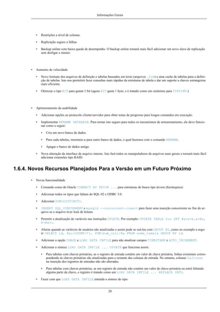Informações Gerais

•
•

Replicação seguro a falhas.

•

•

Restrições a nível de colunas.

Backup online com baixa queda de desempenho. O backup online tornará mais fácil adicionar um novo slave de replicação
sem desligar o master.

Aumento de velocidade
•

•

•

Novo formato dos arquivos de definição e tabelas baseados em texto (arquivos .frm) e uma cache de tabelas para a definição de tabelas. Isto nos permitirá fazer consultas mais rápidas da estruturas de tabela e dar um suporte a chaves estrangeiras
mais eficiente.
Otimizar o tipo BIT para gastar 1 bit (agora BIT gasta 1 byte; e é tratado como um sinônimo para TINYINT.)

Aprimoramento da usabilidade
•

Adicionar opções ao protocolo cliente/servidor para obter notas de progresso para longos comandos em execução.

•

Implementar RENAME DATABASE. Para tornar isto seguro para todos os mecanismos de armazenamento, ele deve funcionar como a seguir:
•
•

Para cada tabelas, renomeie-a para outro banco de dados, o qual fazemos com o comando RENAME.

•
•

Cria um novo banco de dados.

Apagar o banco de dados antigo.

Nova alteração da interface de arquivo interno. Isto fará todos os manipuladores de arquivos mais gerais e tornará mais fácil
adicionar extensões tipo RAID.

1.6.4. Novos Recursos Planejados Para a Versão em um Futuro Próximo
•

Novas funcionalidade
•

Comando como do Oracle CONNECT BY PRIOR ... para estruturas de busca tipo árvore (hierárquica)

•

Adicionar todos os tipos que faltam do SQL-92 e ODBC 3.0.

•

Adicionar SUM(DISTINCT).

•

INSERT SQL_CONCURRENT e mysqld --concurrent-insert para fazer uma inserção concorrente no fim do arquivo se o arquivo tiver lock de leitura.

•

Permitir a atualização de variáveis nas instruções UPDATE. Por exemplo: UPDATE TABLE foo SET @a=a+b,a=@a,
b=@a+c.

•

Alterar quando as variáveis de usuários são atualizadas e assim pode se usá-las com GROUP BY, como no exemplo a seguir: SELECT id, @a:=COUNT(*), SUM(sum_col)/@a FROM nome_tabela GROUP BY id.

•

Adicionar a opção IMAGE a LOAD DATA INFILE para não atualizar campos TIMESTAMP e AUTO_INCREMENT.

•

Adicionar a sintaxe LOAD DATA INFILE ... UPDATE que funciona assim:
•

•
•

Para tabelas com chaves primárias, se o registro de entrada contém um valor de chave primária, linhas existentes correspondendo às chaves primárias são atualizadas para o restante das colunas de entrada. No entanto, colunas faltosas
na inserção dos registros de entradas não são alteradas.
Para tabelas com chaves primárias, se um registro de entrada não contém um valor de chave primária ou estrá faltando
alguma parte da chave, o registro é tratado como um LOAD DATA INFILE ... REPLACE INTO.

Fazer com que LOAD DATA INFILE entenda a sintaxe do tipo:

20

 