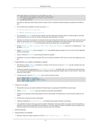 Informações Gerais

LOAD DATA INFILE 'file_name.txt' INTO TABLE tbl_name
TEXT_FIELDS (text_field1, text_field2, text_field3)
SET table_field1=CONCAT(text_field1, text_field2),
table_field3=23
IGNORE text_field3

Isto pode ser usado para saltar colunas extras no arquivo texto, ou atualizar colunas baseadas nas expressões dos dados lidos.
•

Novas funções para tyrabalhar com tipos de colunas SET:
•

ADD_TO_SET(valor,conjunto)

•

REMOVE_FROM_SET(valor,conjunto)

•
•

Adicione um interface do mecanismo de armazenamento para informações da tabela assim que você puder usá-la como uma
tabela de sistema. Isto seria um pouco mais lento se você pedisse informações sobre todas as tabelas, mas muito flexível.
SHOW INFO FROM tbl_name para informações básicas das tabelas deve ser implementado.

•

Permite SELECT a FROM crash_me LEFT JOIN crash_me2 USING (a); neste caso é considerado que a vem
da tabela crash_me.

•

Opções DELETE e REPLACE para a instrução UPDATE (isto deletará registros quando se tiver um erro de chave duplicada
durante a atualização).

•

Altera o formato de DATETIME para armazenar frações de segundo.

•
•

Se você abortar o mysql no meio de uma consulta, você deve abrir outra conexão e matar a consulta antiga em execução.
Alternativamente, deve ser feita um tentativa de detecção deste problema no servidor.

Possibilitar o uso da nova biblioteca regexp GNU em vez da atual (a biblioteca GNU deve ser muito mais rápida que a antiga).

Compatibilidade com os padrões, portabilidade e migração
•

Não adicionar valores DEFAULT automáticos as colunas. Enviar um erro ao usar um INSERT que não contenha uma coluna que não tenha um DEFAULT.

•

Adicionar as funções de agrupamento ANY(), EVERY() e SOME(). No padrão SQL isto só funciona em colunas booleanas, mas podemos extendê-las para funcionar em qualquer coluna/expressão tratando valores 0 como FALSE e valores diferentes de 0 como TRUE.

•

Corrigir para que o tipo de MAX(coluna) seja o mesmo do tipo da coluna:
mysql>
mysql>
mysql>
mysql>

•

CREATE TABLE t1 (a DATE);
INSERT INTO t1 VALUES (NOW());
CREATE TABLE t2 SELECT MAX(a) FROM t1;
SHOW COLUMNS FROM t2;

Aumento de velocidade
•

Não permitir mais que um número definido de threads façam a recuperação do MyISAM ao mesmo tempo.

•

Alterar INSERT ... SELECT para usar inserções concorrentes opcionalmente.

•

Adicionar uma opção para descarregar paginas de chaves para tabelas com delayed keys se elas não forem usados por um
tempo.

•

Permitir joins em partes de chaves (otimização).

•

Adicionar simulação de pread()/pwrite() no Windows para permitir inserções concorrentes.

•

Um analizador de arquivos de log que possam analizar informações sobre quais tabelas são usadas com mais frequência, a
frequência com que joins multi-tables são executados, etc. Isto deve ajudar os usuários a identificar áreas ou projetos de tabelas que podiam ser otimizados para executar consultas muito mais eficientes.

•

Internacionalização

•

Aprimoramentos de usabilidade
•

Retorna os tipos dos campos originais ao se fazer SELECT MIN(coluna) ... GROUP BY.

21

 