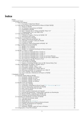 Índice
Preface ........................................................................................................................................ xv
1. Informações Gerais ........................................................................................................................1
1.1. Sobre Este Manual ...............................................................................................................1
1.1.1. Convenções Usadas Neste Manual ..................................................................................2
1.2. Visão Geral do Sistema de Gerenciamento de Banco de Dados MySQL ................................................3
1.2.1. História do MySQL ...................................................................................................4
1.2.2. As Principais Características do MySQL ..........................................................................4
1.2.3. Estabilidade do MySQL ..............................................................................................6
1.2.4. Qual o Tamanho Que as Tabelas do MySQL Podem Ter? ......................................................7
1.2.5. Compatibilidade Com o Ano 2000 (Y2K) .........................................................................8
1.3. Visão Geral da MySQL AB ....................................................................................................9
1.3.1. O Modelo de Negócio e Serviços da MySQL AB .............................................................. 10
1.3.2. Informações para Contato .......................................................................................... 11
1.4. Suporte e Licenciamento do MySQL ....................................................................................... 12
1.4.1. Suporte Oferecido pela MySQL AB .............................................................................. 12
1.4.2. Copyrights e Licenças Usadas pelo MySQL ..................................................................... 12
1.4.3. Licenças do MySQL ................................................................................................ 13
1.4.4. Logomarcas e Marcas Registradas da MySQL AB ............................................................. 14
1.5. Mapa de Desenvolvimento do MySQL ..................................................................................... 15
1.5.1. MySQL 4.0 in a Nutshell ........................................................................................... 15
1.5.2. MySQL 4.1 in a Nutshell ........................................................................................... 17
1.5.3. MySQL 5.0, A Próxima Distribuição de Desenvolvimento ................................................... 18
1.6. MySQL e o Futuro (o TODO) ............................................................................................... 18
1.6.1. Novos Recursos Planejados Para a Versão 4.1 .................................................................. 18
1.6.2. Novos Recursos Planejados Para a Versão 5.0 .................................................................. 19
1.6.3. Novos Recursos Planejados Para a Versão 5.1 .................................................................. 19
1.6.4. Novos Recursos Planejados Para a Versão em um Futuro Próximo .......................................... 20
1.6.5. Novos Recursos Planejados Para a Versão em um Futuro a Médio Prazo ................................... 22
1.6.6. Novos Recursos que Não Planejamos Fazer ..................................................................... 23
1.7. Fontes de Informações do MySQL .......................................................................................... 23
1.7.1. Listas de Discussão MySQL ....................................................................................... 23
1.7.2. Suporte a Comunidade MySQL Atrvés do IRC (Internet Relay Chat) ....................................... 29
1.8. Qual compatibilidade aos padrões o MySQL oferece ? .................................................................. 29
1.8.1. Qual Padrão o MySQL Segue? .................................................................................... 30
1.8.2. Executando o MySQL no modo ANSI ........................................................................... 30
1.8.3. Extensões do MySQL para o Padrão SQL-92 ................................................................... 31
1.8.4. Diferenças do MySQL em Comparação com o SQL-92 ....................................................... 33
1.8.5. Como o MySQL Lida com Restrições ............................................................................ 37
1.8.6. Erros Conhecidos e Deficiências de Projetos no MySQL ...................................................... 38
2. Instalação do MySQL ................................................................................................................... 43
2.1. Instalação rápida padrão do MySQL ........................................................................................ 43
2.1.1. Instalando o MySQL no Windows ................................................................................ 43
2.1.2. Instalando o MySQL no Linux .................................................................................... 50
2.1.3. Instalando o MySQL no Mac OS X ............................................................................... 51
2.1.4. Instalando o MySQL no NetWare ................................................................................. 53
2.2. Detalhes Gerais de Instalação ................................................................................................ 54
2.2.1. Como obter o MySQL .............................................................................................. 54
2.2.2. Verificando a Integridade do Pacote Usando MD5 Checksums ou GnuPG .............................. 54
2.2.3. Sistemas Operacionais suportados pelo MySQL ................................................................ 56
2.2.4. Qual versão do MySQL deve ser usada .......................................................................... 57
2.2.5. Layouts de Instalação ............................................................................................... 59
2.2.6. Como e quando as atualizações são lançadas? .................................................................. 60
2.2.7. Filosofia das Distribuições - Nenhum Bug Conhecidos nas Distribuições .................................. 61
2.2.8. Binários MySQL compilados pela MySQL AB ................................................................. 61
2.2.9. Instalando uma Distribuição Binária do MySQL ............................................................... 65
2.3. Instalando uma distribuição com fontes do MySQL ...................................................................... 67
2.3.1. Visão geral da instalação rápida ................................................................................... 68
2.3.2. Aplicando patches ................................................................................................... 69
2.3.3. Opções típicas do configure ................................................................................... 70
2.3.4. Instalando pela árvore de fontes do desenvolvimento .......................................................... 72
2.3.5. Lidando com Problemas de Compilação ......................................................................... 74
2.3.6. Notas MIT-pthreads ................................................................................................. 76
2.3.7. Instalando o MySQL a partir do Fonte no Windows ........................................................... 77
2.4. Configurações e Testes Pós-instalação ..................................................................................... 80
iv

 