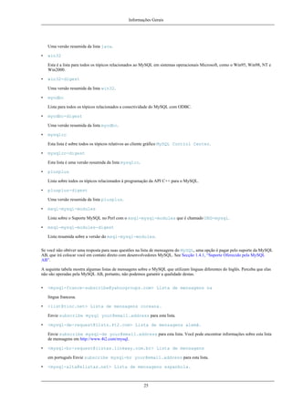 Informações Gerais

Uma versão resumida da lista java.
•

win32
Esta é a lista para todos os tópicos relacionados ao MySQL em sistemas operacionais Microsoft, como o Win95, Win98, NT e
Win2000.

•

win32-digest
Uma versão resumida da lista win32.

•

myodbc
Lista para todos os tópicos relacionados a conectividade do MySQL com ODBC.

•

myodbc-digest
Uma versão resumida da lista myodbc.

•

mysqlcc
Esta lista é sobre todos os tópicos relativos ao cliente gráfico MySQL Control Center.

•

mysqlcc-digest
Esta lista é uma versão resumida da lista mysqlcc.

•

plusplus
Lista sobre todos os tópicos relacionados à programação da API C++ para o MySQL.

•

plusplus-digest
Uma versão resumida da lista plusplus.

•

msql-mysql-modules
Lista sobre o Suporte MySQL no Perl com o msql-mysql-modules que é chamado DBD-mysql.

•

msql-mysql-modules-digest
Lista resumida sobre a versão do msql-mysql-modules.

Se você não obtiver uma resposta para suas questões na lista de mensagens do MySQL, uma opção é pagar pelo suporte da MySQL
AB, que irá colocar você em contato direto com desenvolvedores MySQL. See Secção 1.4.1, “Suporte Oferecido pela MySQL
AB”.
A seguinte tabela mostra algumas listas de mensagens sobre o MySQL que utilizam linguas diferentes do Inglês. Perceba que elas
não são operadas pela MySQL AB, portanto, não podemos garantir a qualidade destas.
•

<mysql-france-subscribe@yahoogroups.com> Lista de mensagens na
língua francesa.

•

<list@tinc.net> Lista de mensagens coreana.
Envie subscribe mysql your@email.address para esta lista.

•

<mysql-de-request@lists.4t2.com> Lista de mensagens alemã.
Envie subscribe mysql-de your@email.address para esta lista. Você pode encontrar informações sobre esta lista
de mensagens em http://www.4t2.com/mysql.

•

<mysql-br-request@listas.linkway.com.br> Lista de mensagens
em português Envie subscribe mysql-br your@email.address para esta lista.

•

<mysql-alta@elistas.net> Lista de mensagens espanhola.

25

 
