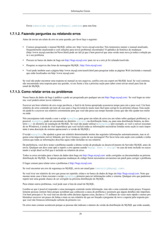 Informações Gerais

Envie subscribe mysql your@email.address para esta lista.

1.7.1.2. Fazendo perguntas ou relatando erros
Antes de enviar um relato de erro ou uma questão, por favor faça o seguinte:
•

Comece pesquisando o manual MySQL online em: http://www.mysql.com/doc/ Nós tentaremos manter o manual atualizado,
frequentemente atualizando-o com soluções para novos problemas encontrados! O apêndice de histórico de mudanças
(http://www.mysql.com/doc/en/News.html) pode ser útil já que é bem possível que uma versão mais nova ja tenha a solução para o seu problema.

•

Procure no banco de dados de bugs em http://bugs.mysql.com/ para ver se o erro já foi relatado/resolvido.

•

Pesquise os arquivos das listas de mensagens MySQL: http://lists.mysql.com/

•

Você pode também usar a página http://www.mysql.com/search.html para pesquisar todas as páginas Web (incluindo o manual)
que estão localizados em http://www.mysql.com/.

Se você não puder encontrar uma resposta no manual ou nos arquivos, confira com seu expert em MySQL local. Se você continua
não encontrando uma resposta para sua questão, vá em frente e leia a próxima seção para saber como enviar email para lista de
email do MySQL.

1.7.1.3. Como relatar erros ou problemas
Nosso banco de dados de bugs é publico e pode ser pesquisado por qualquer um em http://bugs.mysql.com/. Se você logar no sistema, você poderá entrar novos relatórios.
Escrever um bom relatório de erro exige paciência, e fazê-lo de forma apropriada economiza tempo para nós e para você. Um bom
relatório de erros contendo um teste de caso para o bug irá torná-lo muito mais fácil para corrigí-lo no próximo release. Esta seção
irá ajudá-lo a escrever seu relatório corretamente para que você não perca seu tempo fazendo coisas que não irão ajudar-nos muito
ou nada.
Nós encorajamos todo mundo a usar o script mysqlbug para gerar um relato de erros (ou um relato sobre qualquer problema), se
possível. mysqlbug pode ser encontrado no diretório scripts na distribuição fonte, ou, para uma distribuição binária, no diretório bin no diretório de instalação do MySQL. Se você não puder utilizar o mysqlbug (por exemplo, se você o estiver executando no Windows), é ainda de vital importância que você incluia todas as informações necessárias listadas nesta seção (o mais importante é uma descrição do sistema operacional e a versão do MySQL).
O script mysqlbug lhe ajudará a gerar um relatório determinando muitas das seguintes informações automaticamente, mas se alguma coisa importante estiver faltando, por favor forneça-o junto de sua mensagem! Por favor leita esta seção com cuidado e tenha
certeza que todas as informações descritas aquie estão incluídas no seu relatório.
De preferência, você deve testar o problema usando a última versão de produção ou desenvolvimento do Servidro MySQL antes do
envio. Qualquer um deve estar apto a repetir o erro apenas usando 'mysql test < script' no caso de teste incluido ou executando o script sheel ou Perl que é incluído no relatório de erros.
Todos os erros enviados para o banco de dados dem bugs em http://bugs.mysql.com/ serão corrigidos ou documentados na próxma
distribuição do MySQL. Se apenas pequenas mudanças de código forem necessárias enviaremos um patch para corrigir o problema.
O lugar comum para relatar erros e problemas é http://bugs.mysql.com.
Se você encontrar um erro de segurança no MySQL, envie um email para <security@mysql.com>.
Se você tiver um relatório de erro que possa ser repetido, relate-o no banco de dados de bugs em http://bugs.mysql.com. Note que
mesmo neste caso é bom executar o script mysqlbug primeiro para ter informações sobre o sistema. Qualquer erro que pudermos
repetir tem uma grande chance de ser corrigido na próxima distribuição do MySQL.
Para relatar outros problemas, você pode usar a lista de email do MySQL.
Lembre-se que é possível responder a uma mensagem contendo muita informação, mas não a uma contendo muito pouca. Frequentemente pessoas omitem fatos porque acreditam que conhecem a causa do problema e assumem que alguns detalhes não importam.
Um bom principio é: Se você está em dúvida sobre declarar alguma coisa, declare-a ! É milhares de vezes mais rápido e menos problemático escrever um pouco de linhas a mais no seu relatório do que ser forçado a perguntar de novo e esperar pela resposta porque você não forneceu informação sufiente da primeira vez.
Os erros mais comuns acontecem porque as pessoas não indicam o número da versão da distribuição do MySQL que estão usando,

26

 