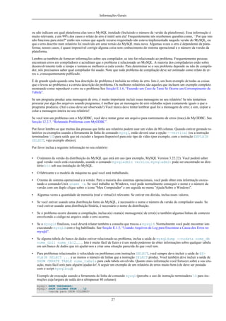 Informações Gerais

ou não indicam em qual plataforma elas tem o MySQL instalado (Incluindo o número da versão da plataforma). Essa informação é
muito relevante, e em 99% dos casos o relato de erro é inútil sem ela! Frequentemente nós recebemos questões como, ``Por que isto
não funciona para mim?'' então nós vemos que aquele recurso requisitado não estava implementado naquela versão do MySQL, ou
que o erro descrito num relatório foi resolvido em uma versão do MySQL mais nova. Algumas vezes o erro é dependente da plataforma; nesses casos, é quase impossível corrigir alguma coisa sem conhecimento do sistema operacional e o número da versão da
plataforma.
Lembre-se também de fornecer informações sobre seu compilador, se isto for relacionado ao problema. Frequentemente pessoas
encontram erros em compiladores e acreditam que o problema é relacionado ao MySQL. A maioria dos compiladores estão sobre
desenvolvimento todo o tempo e tornam-se melhores a cada versão. Para determinar se o seu problema depende ou não do compilador, nós precisamos saber qual compilador foi usado. Note que todo problema de compilação deve ser estimado como relato de erros e, consequentemente publicado.
É de grande ajuda quando uma boa descrição do problema é incluída no relato do erro. Isto é, um bom exemplo de todas as coisas
que o levou ao problema e a correta descrição do problema. Os melhores relatórios são aqueles que incluem um exemplo completo
mostrando como reproduzir o erro ou o problema See Secção E.1.6, “Fazendo um Caso de Teste Se Ocorre um Corrompimento de
Tabela”.
Se um programa produz uma mensagem de erro, é muito importante incluir essas mensagens no seu relatório! Se nós tentarmos
procurar por algo dos arquivos usando programas, é melhor que as mensagens de erro relatadas sejam exatamente iguais a que o
programa produziu. (Até o caso deve ser observado!) Você nunca deve tentar lembrar qual foi a mensagem de erro; e sim, copiar e
colar a mensagem inteira no seu relatório!
Se você tem um problema com o MyODBC, você deve tentar gerar um arquivo para rastremento de erros (trace) do MyODBC. See
Secção 12.2.7, “Relatando Problemas com MyODBC”.
Por favor lembre-se que muitas das pessoas que lerão seu relatório podem usar um vídeo de 80 colunas. Quando estiver gerando relatórios ou exemplos usando a ferramenta de linha de comando mysql, então deverá usar a opção --vertical (ou a instrução
terminadora G) para saída que irá exceder a largura disponível para este tipo de vídeo (por exemplo, com a instrução EXPLAIN
SELECT; veja exemplo abaixo).
Por favor inclua a seguinte informação no seu relatório:
•

O número da versão da distribuição do MySQL que está em uso (por exemplo, MySQL Version 3.22.22). Você poderá saber
qual versão vocês está executando, usando o comando mysqladmin version. mysqladmin pode ser encontrado no diretório bin sob sua instalação do MySQL.

•

O fabricante e o modelo da máquina na qual você está trabalhando.

•

O nome do sistema operacional e a versão. Para a maioria dos sistemas operacionais, você pode obter esta informação executando o comando Unix uname -a. Se você trabalho no Windows, você pode normalmente conseguir o nome e o número da
versão com um duplo clique sobre o ícone ''Meu Computador'' e em seguida no menu ''Ajuda/Sobre o Windows''.

•

Algumas vezes a quantidade de memória (real e virtual) é relevante. Se estiver em dúvida, inclua esses valores.

•

Se você estiver usando uma distribuição fonte do MySQL, é necessário o nome e número da versão do compilador usado. Se
você estiver usando uma distribuição binária, é necessário o nome da distribuição.

•

Se o problema ocorre durante a compilação, inclua a(s) exata(s) mensagem(s) de erro(s) e também algumas linhas do contexto
envolvendo o código no arquivo onde o erro ocorreu.

•

Se o mysqld finalizou, você deverá relatar também a consulta que travou o mysqld. Normalmente você pode encontrar isto
executando mysqld com o log habilitado. See Secção E.1.5, “Usando Arquivos de Log para Encontrar a Causa dos Erros no
mysqld”.

•

Se alguma tabela do banco de dados estiver relacionado ao problema, inclua a saída de mysqldump --nodata nome_db
nome_tbl1 nome_tbl2.... Isto é muito fácil de fazer e é um modo poderoso de obter informações sobre qualquer tabela
em um banco de dados que irá ajudar-nos a criar uma situação parecida da que você tem.

•

Para problemas relacionados à velocidade ou problemas com instruções SELECT, você sempre deve incluir a saída de EXPLAIN SELECT ... e ao menos o número de linhas que a instrução SELECT produz. Você também deve incluir a saída de
SHOW CREATE TABLE nome_tabela para cada tabela envolvida. Quanto mais informação você fornecer sobre a sua situação, mais fácil será para alguém ajudar-lo! A seguir um exemplo de um relatório de erros muito bom (ele deve ser postado
com o script mysqlbug):
Exemplo de execução usando a ferramenta de linha de comando mysql (perceba o uso do instrução terminadora G para instruções cuja largura de saída deva ultrapassar 80 colunas):
mysql> SHOW VARIABLES;
mysql> SHOW COLUMNS FROM ...G
<saida para SHOW COLUMNS>

27

 