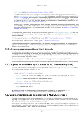 Informações Gerais

PAIR TABLE. See Capítulo 4, Administração do Bancos de Dados MySQL.
•

Se você frequentemente obtém tabelas corrompidas, você deve tentar encontrar quando e porque isto acontece! Neste caso, o
arquivo mysql-data-directory/'hostname'.err deve conter algumas informações sobre o que aconteceu. See Secção 4.10.1, “O Log de Erros”. Por favor forneça qualquer informação relevante deste arquivo no seu relatório de erro! Normalmente o mysqld NUNCA deverá danificar uma tabela se nada o finalizou no meio de uma atualização! Se você puder encontrar a causa do fim do mysqld, se torna muito mais fácil para nós fornecemos a você uma solução para o problema! See Secção A.1, “Como Determinar o Que Está Causando Problemas”.

•

Se possível, faça o download e instale a versão mais recente do MySQL para saber se ela resolve ou não o seu problema. Todas
versões do MySQL são muito bem testadas e devem funcionar sem problemas! Acreditamos em deixar tudo, o mais compátivel
possível com as versões anteriores, e você conseguirá mudar de versões MySQL em minutos! See Secção 2.2.4, “Qual versão
do MySQL deve ser usada”.

Se você é um cliente de nosso suporte, por favor envio o seu relatório de erros em <mysql-support@mysql.com> para tratamento de alta prioritário, bem como para a lista de mensagens apropriada para ver se mais alguém teve experiências com (e talvez
resolveu) o problema.
Para informações sobre relatar erros no MyODBC, veja Secção 12.2.4, “Como Relatar Problemas com o MyODBC”.
Para soluções a alguns problemas comuns, veja See Apêndice A, Problemas e Erros Comuns.
Quando respostas são enviadas para você individualmente e não para a lista de mensagens, é considerado boa etiqueta resumir as
respostas e enviar o resumo para a lista de mensagens para que outras possam ter o benefício das respostas que você recebeu que
ajudaram a resolver seu problema!

1.7.1.4. Guia para responder questões na lista de discussão
Se você considerar que sua respota possa ter um amplo interesse, você pode querer postá-la para a lista de mensagens em vez de
responder diretamente para a pessoa que perquntou. Tente deixar sua resposta da forma mais genérica possível para que outras pessoas além da que postou a pergunda possam se beneficiar dela. Quando você postar para a lista, por favor tenha certeza que sua resposta não é uma réplica de uma resposta anterior.
Tente resumir a parte essencial da questão na sua resposta, não se sinta obrigado a citar a mensagem original inteira.
Por favor não poste mensagens a partir de seu browser com o modo HTML ligado! Muitos usuários não leem e-mail com browser!

1.7.2. Suporte a Comunidade MySQL Atrvés do IRC (Internet Relay Chat)
Em adição as diversas listas de email, você pode pessoas experientes da comunidade no IRC (Internet Relay Chat). Estes
são os melhores canais atualmente conhecidos por nós:
•

freenode (veja http://www.freenode.net/ para servidores)
•
•

#mysqlphp Questões sobre MySQL+PHP, uma combinação popular.

•
•

#mysql A princípio são questões sobre o MySQL, mas dúvidas sobre outros bancos de dados e SQL são bemvindas.

#mysqlperl Questões sobre MySQL+Perl, outra combinação popular.

EFnet (veja http://www.efnet.org/ para servidores)
•

#mysql Questões sobre MySQL.

Se você está procurando por programas clientes de IRC para conectar a uma rede IRC, dê uma olhada no X-Chat
(http://www.xchat.org/). X-Chat (licença GPL) está disponível para as plataformas Unix e Windows.

1.8. Qual compatibilidade aos padrões o MySQL oferece ?
Esta seção descreve como o MySQL se relaciona aos padrões ANSI/ISO SQL. O Servidor MySQL tem muitas extensões aos padrões SQL, e aqui você descobrirá quais são elas, e como usá-las. Você irá também encontrar informação sobre falta de funcionalidade do Servidor MySQL, e como trabalhar com algumas diferenças.
Nosso objetivo é não restringir, sem um boa razão, a usabilidade do MySQL Server para qualquer uso. Mesmo se não tivermos os
recursos para fazer o desenvolvimento para todos os usos possíveis, estamos sempre querendo ajudar e oferecer sugestões para pessoas que estão tentando usar o MySQL Server em novos territórios.

29

 