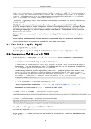 Informações Gerais

Um dos nossos principais objetivos com o produto é continuar a trabalhar em acordo com o padrão SQL-99, mas sem sacrificar velocidade e confiança. Não estamos receosos em adicionar extensões ao SQL ou suporte para recursos não SQL se ele aumentar extremamente a usabilidade do MySQL Server para uma grande parte de nossos usuários. (A nova interface HANDLER no MySQL
Server 4.0 é um exeemplo desta estratégia. See Secção 6.4.9, “Sintaxe HANDLER”.)
Continuaremos a suportar bancos de dados transacionais e não transacionais para satisfazer tanto o uso pesado na web quanto o uso
de missão crítica 24/7.
O MySQL Server foi projetado inicialmente para trabalhar com bancos de dados de tamanho médio (10-100 milhões de registros
ou cerca de 100 MB por tabela) em sistemas computacionais pequenos. Continuaremos a extender o MySQL Server para funcionar
ainda melhor com banco de dados na ordem de terabytes, assim como tornar possível compilar uma versão reduzida do MySQL
mais apropriadas para handhels e uso embutido. O design compacto do servidor MySQL tornam ambas as direções possíveis sem
qualquer conflito na árvore fonte.
Atualmente não estamos buscando suporte em tempo real (mesmo se você já puder fazer muitas coisas com nossos serviços de replicação).
Suporte a banco de dados em cluster está planejado para 2004 pela implementação de um novo mecanismo de armazenamento.
Estamos buscando melhoras no fornecimento de suporte a XML no servidor de banco de dados.

1.8.1. Qual Padrão o MySQL Segue?
Entry-level SQL-92. ODBC levels 0-3.51.
We are aiming toward supporting the full SQL-99 standard, but without concessions to speed and quality of the code.

1.8.2. Executando o MySQL no modo ANSI
Se você inicializa o mysqld com a opção --ansi ou --sql-mode=ANSI, o seguinte comportamento é alterado no MySQL:
•

|| é um oprador de concatenação de strings em vez de um sinônimo para OR.

•

‘"’ é tratado como um caracter identificados (com o caracter de aspasr ‘`’ do MySQL Server)e não um caracter de string. Você
ainda pode usar ‘`’ para citar identificadores no modo ANSI. Uma implicação disto é que você não pode usar aspas duplas para
citar um string literal, porque ela será intepretada como um identificador.

•

Você pode ter qualquer número de espaços entre um nome de função e o ‘(’. Isto faz com que todos nomes de funções sejam
tratadas como palavras reservadas. Como resultado, se você quiser acessar qualquer banco de dados, tabelas ou coluna que é
uma palavra reservada, você deve colocá-lo entre aspas. Por exemplo, por haver a função USER(), o nome da tabela user no
banco de dados mysql e a coluna User nesta tabela se torna reservada, assim você deve colocá-la entre aspas:
SELECT "User" FROM mysql."user";

•

REAL é um sinônimo para FLOAT no lugar de um sinônimo de DOUBLE.

•

O nível de isolamento padrão de um transação é SERIALIZABLE. See Secção 6.7.6, “Sintaxe SET TRANSACTION”.

•

Você pode usar um campo/expressão em GROUP BY que não está na lista de campos.

Executando o servidor em modo ANSI é o mesmo que iniciá-lo com estas opções:

--sql-mode=REAL_AS_FLOAT,PIPES_AS_CONCAT,ANSI_QUOTES, IGNORE_SPACE,ONLY_FULL_GROUP_BY --transaction-isolation=serializa

No MySQL 4.1, você pode conseguir o mesmo efeito com estas duas instruções:
SET GLOBAL TRANSACTION ISOLATION LEVEL SERIALIZABLE;
SET GLOBAL sql_mode=
"REAL_AS_FLOAT,PIPES_AS_CONCAT,ANSI_QUOTES,IGNORE_SPACE,ONLY_FULL_GROUP_BY";

No MySQL 4.1.1 a última opção sql_mode também pode ser dada com:
SET GLOBAL sql_mode="ansi";

No caso acima o sql_mode estará configurado com todas as opções que são relevantes para o modo ANSI. Você pode verificar o
resultado fazendo:

30

 