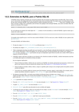 Informações Gerais

mysql> SET GLOBAL sql_mode="ansi";
mysql> SELECT @@GLOBAL.sql_mode;
-> "REAL_AS_FLOAT,PIPES_AS_CONCAT,ANSI_QUOTES,IGNORE_SPACE,ONLY_FULL_GROUP_BY,ANSI"

1.8.3. Extensões do MySQL para o Padrão SQL-92
O MySQL fornece algumas extensões que você provavelmente não irá encontrar em alguns bancos de dados SQL. Fique avisado
que se você usá-las, seu código pode não ser mais portável para outros servidores SQL. Em alguns casos, você pode escrever código que inclui extensões MySQL, mas continua portável, usando comentários da forma /*! ...*/. Neste caso, o MySQL irá analisar e executar o código com o comentário como irá fazer com qualquer outra instrução MySQL, mas outros servidores SQL irão
ignorar as extensões. Por exemplo:
SELECT /*! STRAIGHT_JOIN */ nome_campo FROM table1,table2 WHERE ...

Se você adicionar um número de versão depois do '!', a sintaxe só será executada se a versão do MySQL é igual ou maior que o
número de versão usado:
CREATE /*!32302 TEMPORARY */ TABLE t (a INT);

O exemplo acima significa que se você tiver uma versão do MySQL 3.23.02 ou mais nova, então o MySQL irá usar a palavra-chave TEMPORARY
Extensões MySQL são listadas abaixo:
•

Os tipos de campo MEDIUMINT, SET, ENUM e os diferentes tipos BLOB e TEXT.

•

Os atributos de campos AUTO_INCREMENT, BINARY, NULL, UNSIGNED e ZEROFILL.

•

Todas comparações de strings por padrão são caso insensitivo, com classificação ordenada determinada pelo conjunto de caracteres corrente (ISO-8859-1 Latin1 por padrão). Se você não gosta disso você deverá declarar suas colunas com o atributo BINARY ou usar o operador BINARY, que fazendo com que as comparações sejam feitas de acordo com a ordem ASCII usada na
máquina servidora do MySQL.

•

O MySQL mapeia cada banco de dados em um diretório sob o diretório de dados do MySQL, e tabelas internamente num banco de dados para arquivos no diretório do banco de dados.
Isto tem algumas implicações:
•

Nomes de bancos de dados e tabelas são caso sensitivoo no MySQL em sistemas operacionais que possuem o sistema de arquivos caso sensitivoo (como na maioria dos sistemas Unix). See Secção 6.1.3, “Caso Sensitivo nos Nomes”.

•

Nomes de Bancos de dados, tabelas, índices, campos ou apelidos pode começar com um dígito (porém não podem consistir
somente de digitos).

•

Você pode usar comandos padrão do sistemas para fazer backups, renomear, apagar e copiar tabelas. Por exemplo, para renomear uma tabela, renomeie os arquivos .MYD, .MYI e .frm. para o nome da tabela correspondente.

•

Em algumas instruções SQL, você pode acessar tabelas de diferentes bancos de dados com a sintaxe nome_bd.nome_tbl.
Alguns servidores SQL fornecem a mesma funcionalidade mas chamam isto de User space. O MySQL não suporta tablespaces como em: create table ralph.my_table...IN minha_tablespace.

•

LIKE é permitido em campos numéricos.

•

O uso de INTO OUTFILE e STRAIGHT_JOIN em uma instrução SELECT. See Secção 6.4.1, “Sintaxe SELECT”.

•

A opção SQL_SMALL_RESULT em uma instrução SELECT.

•

EXPLAIN SELECT para obter uma descrição de como as tabelas são ligadas.

•

A utilização de nomes de índices, índices em um prefixo de um campo, e uso de INDEX ou KEY em uma instrução CREATE
TABLE. See Secção 6.5.3, “Sintaxe CREATE TABLE”.

•

O uso de TEMPORARY ou IF NOT EXISTS com CREATE TABLE.

•

O uso de COUNT(DISTINCT lista) onde 'lista' é maior que um elemento.

•

O uso de CHANGE nome_campo, DROP nome_campo, ou DROP INDEX, IGNORE ou RENAME em uma instrução ALTER
TABLE. See Secção 6.5.4, “Sintaxe ALTER TABLE”.

31

 