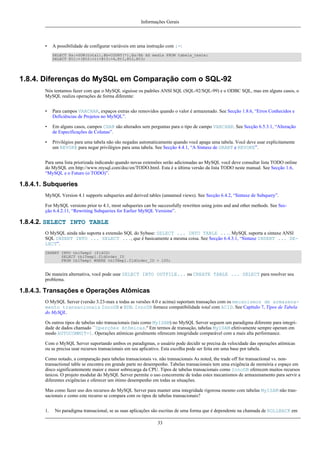 Informações Gerais

•

A possibilidade de configurar variáveis em uma instrução com :=:
SELECT @a:=SUM(total),@b=COUNT(*),@a/@b AS media FROM tabela_teste;
SELECT @t1:=(@t2:=1)+@t3:=4,@t1,@t2,@t3;

1.8.4. Diferenças do MySQL em Comparação com o SQL-92
Nós tentamos fazer com que o MySQL siguisse os padrões ANSI SQL (SQL-92/SQL-99) e o ODBC SQL, mas em alguns casos, o
MySQL realiza operações de forma diferente:
•

Para campos VARCHAR, expaços extras são removidos quando o valor é armazenado. See Secção 1.8.6, “Erros Conhecidos e
Deficiências de Projetos no MySQL”.

•

Em alguns casos, campos CHAR são alterados sem perguntas para o tipo de campo VARCHAR. See Secção 6.5.3.1, “Alteração
de Especificações de Colunas”.

•

Privilégios para uma tabela não são negadas automaticamente quando você apaga uma tabela. Você deve usar explicitamente
um REVOKE para negar privilégios para uma tabela. See Secção 4.4.1, “A Sintaxe de GRANT e REVOKE”.

Para uma lista priorizada indicando quando novas extensões serão adicionadas ao MySQL você deve consultar lista TODO online
do MySQL em http://www.mysql.com/doc/en/TODO.html. Esta é a última versão da lista TODO neste manual. See Secção 1.6,
“MySQL e o Futuro (o TODO)”.

1.8.4.1. Subqueries
MySQL Version 4.1 supports subqueries and derived tables (unnamed views). See Secção 6.4.2, “Sintaxe de Subquery”.
For MySQL versions prior to 4.1, most subqueries can be successfully rewritten using joins and and other methods. See Secção 6.4.2.11, “Rewriting Subqueries for Earlier MySQL Versions”.

1.8.4.2. SELECT INTO TABLE
O MySQL ainda não suporta a extensão SQL do Sybase: SELECT ... INTO TABLE .... MySQL suporta a sintaxe ANSI
SQL INSERT INTO ... SELECT ..., que é basicamente a mesma coisa. See Secção 6.4.3.1, “Sintaxe INSERT ... SELECT”.
INSERT INTO tblTemp2 (fldID)
SELECT tblTemp1.fldOrder_ID
FROM tblTemp1 WHERE tblTemp1.fldOrder_ID > 100;

De maneira alternativa, você pode usar SELECT INTO OUTFILE... ou CREATE TABLE ... SELECT para resolver seu
problema.

1.8.4.3. Transações e Operações Atômicas
O MySQL Server (versão 3.23-max e todas as versões 4.0 e acima) suportam transações com os mecanismos de armazenamento transacionais InnoDB e BDB. InnoDB fornece compatibilidade total com ACID. See Capítulo 7, Tipos de Tabela
do MySQL.
Os outros tipos de tabelas não transacionais (tais como MyISAM) no MySQL Server seguem um paradigma diferente para integridade de dados chamado ``Operções Atômicas.'' Em termos de transação, tabelas MyISAM efetivamente sempre operam em
modo AUTOCOMMIT=1. Operações atômicas geralmente oferecem integridade comparável com a mais alta performance.
Com o MySQL Server suportando ambos os paradigmas, o usuário pode decidir se precisa da velocidade das operações atômicas
ou se precisa usar recursos transacionais em seu aplicativo. Esta escolha pode ser feita em uma base por tabela.
Como notado, a comparação para tabelas transacionais vs. não transacionais As noted, the trade off for transactional vs. nontransactional table se encontra em grande parte no desempenho. Tabelas transacionais tem uma exigência de memória e espaço em
disco significantemente maior e maior sobrecarga da CPU. Tipos de tabelas transacionais como InnoDB oferecem muitos recursos
únicos. O projeto modular do MySQL Server permite o uso concorrente de todas estes mecanismos de armazenamento para servir a
diferentes exigências e oferecer um ótimo desempenho em todas as situações.
Mas como fazer uso dos recursos do MySQL Server para manter uma integridade rigorosa mesmo com tabelas MyISAM não transacionais e como este recurso se compara com os tipos de tabelas transacionais?
1.

No paradigma transacional, se as suas aplicações são escritas de uma forma que é dependente na chamada de ROLLBACK em
33

 