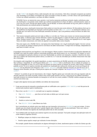 Informações Gerais

vez de COMMIT em situações críticas, então transações são mais convenientes. Além disso, transações asseguram que atualizações inacabadas ou atividades corrompidas não sejam executadas no banco de dados; o servidor oferece uma oportunidade para fazer um rollback automático e seu banco de dados é mantido.
O MySQL Server, na maioria dos casos, permite a você resolver potenciais problemas incluindo simples conferências antes
das atualizações e executando scripts simples que conferem inconsistências no banco de dados e, automaticamente, repara ou
avisa caso isto ocorra. Perceba que apenas usando o log do MySQL ou mesmo adicionando um log extra, pode-se corrigir tabelas perfeitamente sem nenhuma perda de integridade.
2.

Mais do que nunco, atualizações transacionais fatais podem ser reescritas para serem atômicas. De fato podemos dizer que todos problemas de integridade que transações resolvem podem ser feitas com LOCK TABLES ou atualizações atômicas, assegurando que você nunca irá ter uma finalização automática da tabela, o que é um problema comum em bancos de dados transacionais.

3.

Nem mesmo transações podem prevenir todas as falhas se o servidor cair. Nestes casos mesmo um sistema transacional pode
perder dados. A diferença entre sistemas diferentes é apenas em quão pequeno é o lapso de tempo em que eles podem perder
dados. Nenhum sistema é 100% seguro, somente ``seguro o suficiente.'' Mesmo o Oracle, com reputação de ser o mais seguro
bancos de dados transacionais, tem relatos de algumas vezes perder dados nestas situações.
Para estar seguro com o MySQL Server, você apenas deve fazer backups e ter o log de atualizações ligado. Com isto você pode se recuperar de qualquer situação possível com bancos de dados transacionais. É sempre bom ter backups, independente de
qual banco de dados você usa.

O paradigma transacional tem seus benefícios e suas desvantagens. Muitos usuários e desenvolvedores de aplicações dependem da
facilidade com a qual eles podem codificar contornando problemas onde abortar parece ser, ou é necessário. No entanto, se você é
novo no paradigma de operações atômicas ou tem mais familiaridade ou conforto com transações, considere o benefício da velocidade que as tabelas não transacionais podem oferece, na ordem de 3 a 5 vezes da velocidade que as tabelas transacionais mais rápidas e otimizadas.
Em situações onde integridade é de grande importância, as atuais características do MySQL permitem níveis transacionais ou melhor confiança e integridade. Se você bloquear tabelas com LOCK TABLES todos as atualizações irão ser adiadas até qualquer verificação de integridade ser feita. Se você só obter um bloqueio de leitura (oposto ao bloqueio de escrita), então leituras e inserções
poderão ocorrer. Os novos registros inseridos não poderão ser visualizados por nenhum dos clientes que tiverem um bloqueio de
LEITURA até eles liberarem estes bloqueios. Com INSERT DELAYED você pode enfileirar inserções em uma fila local, até os
bloqueios serem liberados, sem que o cliente precise esperar atá a inserção completar. See Secção 6.4.3.2, “Sintaxe INSERT DELAYED”.
``Atômico'', no sentido em que nós mencionamos, não é mágico. Significa apenas que você pode estar certo que enquanto cada atualização específica está sendo executada, nenhum outro usuário pode interferir com ela, e nunca haverá um rollback automático
(que pode acontecer em sistemas baseados em transações se você não tiver muito cuidado). O MySQL também assegura que nunca
ocorrerá uma leitura suja.
A seguir estão algumas técnicas para trabalhar com tabelas não transacionais:
•

Loops que precisam de transações normalmente pode ser codificados com a ajuda de LOCK TABLES, e você não precisa de
cursores para atualizar regitros imeditamente.

•

Para evitar o uso do ROLLBACK, você pode usar as seguintes estratégias:
1.

Use LOCK TABLES ... para fazer um lock todas as tabelas que você quer acessar.

2.

Condições de teste.

3.

Atualize se estiver tudo OK.

4.

Use UNLOCK TABLES para liberar seus locks.

Isto é normalmente um método muito mais rápido que usar transações com possíveis ROLLBACKs, mas nem sempre. A única
situação que esta solução não pode tratar é quando alguém mata a threads no meio de uma atualização. Neste caso, todas os
locks serão liberados mas algumas das atualização podem não ter sido execuadas.
•

Você também pode usar funções para atualizar registros em uma única operação. Você pode conseguir uma aplicação muito eficiente usando as seguintes técnicas:
•

Modifique campos em relação ao seus valores atuais.

•

Atualize apenas aqueles campos que realmente tiveram alterações.

Por exemplo, quando fazemos atualizações em alguma informação de cliente, atualizamoa apenas os dados do clientes que alte34

 