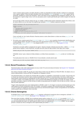 Informações Gerais

raram e testamos apenas aqueles com dados alterados ou dados que dependem dos dados alterados, mudaram em comparação
com o registro original. O teste dos dados alterados é feito com a cláusula WHERE na instrução UPDATE. Se o registro não foi
atualizado, mandamos ao cliente uma mensagem: ''Some of the data you have changed has been changed by another user.'' Então mostramos o registro antigo versus o novo em uma janela, assim o usuário pode decidir qual versão do registro de cliente de
ser usado.
Isto nos dá algo similar a lock de colunas mas que, na verdade, é melhor porque apenas atualizamos algumas das colunas, usando valores relativos ao seu valor atual. Isto significa que instruções UPDATE comuns se parecem com estas:
UPDATE nometabela SET pay_back=pay_back+125;
UPDATE customer
SET
customer_date='current_date',
address='new address',
phone='new phone',
money_he_owes_us=money_he_owes_us-125
WHERE
customer_id=id AND address='old address' AND phone='old phone';

Como você pode ver, isto é muito eficiente e funciona mesmo se outro cliente alterar os valores nas colunas pay_back ou
money_he_owes_us.
•

Em muitos casos, usuários querem fazer ROLLBACK e/ou LOCK TABLES com o propósito de gerenciarem identificadores únicos para algumas tabelas. Isto pode ser tratado muito mais eficientemente usando uma coluna AUTO_INCREMENT e também
uma função SQL LAST_INSERT_ID() ou a função da API C mysql_insert_id(). See Secção 12.1.3.32,
“mysql_insert_id()”.
Geralmente você pode codificar evitando lock de registro. Algumas situações realmente precisam disto, e tabelas InnoDB suportam lock de regitstro. Comoo MyISAM, você pode usar uma coluna de flag na tabela e fazer algo como a seguir:
UPDATE nome_tbl SET row_flag=1 WHERE id=ID;

O MySQL retorna 1 para o número de linhas afetadas se as linhas foram encontradas e row_flag já não era 1 na linha original.
Você pode pensar nisto como se o MySQL Server tivesse alterado a consulta anterior para:
UPDATE nome_tbl SET row_flag=1 WHERE id=ID AND row_flag <> 1;

1.8.4.4. Stored Procedures e Triggers
Steored procedures estão sendo implementadas em nossa versão 5.0 na árvore de desenvolvimento. See Secção 2.3.4, “Instalando
pela árvore de fontes do desenvolvimento”.
Este esforço é baseado no SQL-99, que têm uma sintaxe básica similar (mas não idêntica) ao Oracle PL/SQL. Em adição a isto, estamoas implementando o framework SQL-99 enganchar em linguagens externas.
Uma Stored Procedure é um conjunto de comandos SQL que podem ser compilados e armazenados no servidor. Uma fez feito isso,
os clientes não necessitam reescrever toda a consulta mas podem fazer referência à stored procedure. Isto fornece melhor performance porque a query necessita ser analisada pelo servidor somente uma vez, e necessita menos informação para ser enviada entre
o servidor e o cliente. Você também pode elevar o nível conceitual tendo bibliotecas de funções no servidor. No entanto, stored
procedures aumentam a carga no servidor de banco de dados, já que grande parte do trabalho é feito do lado do servidor e menos do
lado do cliente (aplicação).
Triggers estão programados para serem implementados no MySQL versão 5.1. Um trigger é um tipo de stored procedure que é chamado quando um evento em particular ocorre. Por exemplo, você poderia configurar uma stored procedure que é disparada toda
vez que um registro for apagado de uma tabela transacional que automaticamente apaga o cliente correspondente de uma tabela de
clientes quando todas as transações forem removidas.

1.8.4.5. Chaves Estrangeiras
No MySQL Server 3.23.44 e posterior, tabelas InnoDB suportam verificação de restrição de chaves estrangeiras, incluindo CASCADE, ON DELETE, e ON UPDATE. See Secção 7.5.5.2, “Restrições FOREIGN KEY”.
Para outros tipos de tabela, o MySQL Server atualmente apenas analisa a sintaxe de FOREIGN KEY no comando CREATE TABLE, mas não usa/armazena esta informação. Em um futuro próximo esta implementação será estendida para que assim a informação seja armazenada num arquivo de especificação de tabela e possa ser recuperado por mysqldump e ODBC. Em um estágio
posterior, restrições de chaves estrangeiras serão implementadas para tabelas MyISAM.
35

 