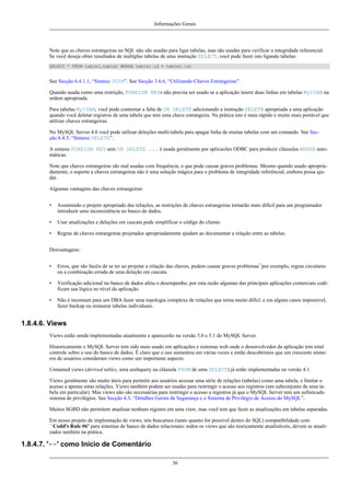 Informações Gerais

Note que as chaves estrangeiras no SQL não são usadas para ligar tabelas, mas são usadas para verificar a integridade referencial.
Se você deseja obter resultados de múltiplas tabelas de uma instrução SELECT, você pode fazer isto ligando tabelas:
SELECT * FROM table1,table2 WHERE table1.id = table2.id;

See Secção 6.4.1.1, “Sintaxe JOIN”. See Secção 3.6.6, “Utilizando Chaves Estrangeiras”.
Quando usada como uma restrição, FOREIGN KEYs não precisa ser usado se a aplicação insere duas linhas em tabelas MyISAM na
ordem apropriada.
Para tabelas MyISAM, você pode contornar a falta de ON DELETE adicionando a instrução DELETE apropriada a uma aplicação
quando você deletar registros de uma tabela que tem uma chave estrangeira. Na prática isto é mais rápido e muito mais portável que
utilizar chaves estrangeiras.
No MySQL Server 4.0 você pode utilizar deleções multi-tabela para apagar linha de muitas tabelas com um comando. See Secção 6.4.5, “Sintaxe DELETE”.
A sintaxe FOREIGN KEY sem ON DELETE ... é usada geralmente por aplicacões ODBC para produzir cláusulas WHERE automáticas.
Note que chaves estrangeiras são mal usadas com frequência, o que pode causar graves problemas. Mesmo quando usado apropriadamente, o suporte a chaves estrangeiras não é uma solução mágica para o problema de integridade referêncial, embora possa ajudar.
Algumas vantagens das chaves estrangeiras:
•

Assumindo o projeto apropriado das relações, as restrições de chaves estrangeiras tornarão mais difícil para um programador
introduzir uma inconsistência no banco de dados.

•

Usar atualizações e deleções em cascata pode simplificar o código do cliente.

•

Regras de chaves estrangeiras projetados apropriadamente ajudam ao documentar a relação entre as tabelas.

Desvantagens:
•

Erros, que são facéis de se ter ao projetar a relação das chaves, podem causar graves problemas¯por exemplo, regras circulares
ou a combinação errada de uma deleção em cascata.

•

Verificação adicional no banco de dados afeta o desempenho, por esta razão algumas das principais aplicações comerciais codificam sua lógica no nível da aplicação.

•

Não é incomum para um DBA fazer uma topologia complexa de relações que torna muito difícl, e em alguns casos impossível,
fazer backup ou restaurar tabelas individuais.

1.8.4.6. Views
Views estão senda implementadas atualmente e aparecerão na versão 5.0 e 5.1 do MySQL Server.
Historicamente o MySQL Server tem sido mais usado em aplicações e sistemas web onde o desenvolvedor da aplicação tem total
controle sobre o uso do banco de dados. É claro que o uso aumentou em várias vezes e então descobrimos que um crescente números de usuários consideram views como um importante aspecto.
Unnamed views (derived tables, uma seubquery na cláusula FROM de uma SELECT) já estão implementadas na versão 4.1.
Views geralmente são muito úteis para permitir aos usuários acessar uma série de relações (tabelas) como uma tabela, e limitar o
acesso a apenas estas relações. Views também podem ser usadas para restringir o acesso aos registros (um subconjunto de uma tabela em particular). Mas views não são necessárias para restringir o acesso a registros já que o MySQL Server tem um sofisticado
sistema de privilégios. See Secção 4.3, “Detalhes Gerais de Segurança e o Sistema de Privilégio de Acesso do MySQL”.
Muitos SGBD não permitem atualizar nenhum registro em uma view, mas você tem que fazer as atualizações em tabelas separadas.
Em nosso projeto de implemtação de views, nós buscamos (tanto quanto for possível dentro do SQL) compatibilidade com
``Codd's Rule #6'' para sistemas de banco de dados relacionais: todos os views que são teoricamente atualizáveis, devem se atualizados também na prática.

1.8.4.7. '--' como Início de Comentário
36

 