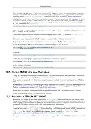 Informações Gerais

Outros bancos de dados SQL usam '--' para iniciar comentários. O MySQL usa ‘#’ como o caractere para início de comentário,
mesmo se a ferramenta de linha de comando mysql remover todas linhas que começam com '--'. Você também pode usar o comentário no estilo C /*isto é um comentário*/ com o MySQL Server. See Secção 6.1.6, “Sintaxe de Comentários”.
O MySQL Server versão 3.23.3 e superior suporta o estilo de comentário '--' somente se o comentário for seguido por um caractere de espaço (ou por um caracter de controle como uma nova linha). Isto ocorre porque este estilo de comentário causou muitos
problemas com queries SQL geradas automaticamente que usavam algo como o código seguinte, onde automaticamente erá inserido o valor do pagamento para !pagamento!:
UPDATE nome_tabela SET credito=credito-!pagamento!

O que você acha que irá acontecer quando o valor de pagamento for negativo? Como 1--1 é legal no SQL, nós achamos terrível
que '--' signifique início de comentário.
Usando a nossa implementação deste método de comentário no MySQL Server Version 3.23.3 e posterior, 1-- Isto é um
comentário é atualmente seguro.
Outro recurso seguro é que o cliente de linha de comando mysql remove todas as linhas que iniciam com '--'.
A seguinte discussão somente interessa se você estiver executando uma versão do MySQL inferior a versão 3.23:
Se você tem um programa SQL em um arquivo texto que contêm comentários '--' você deverá usar:
shell> replace " --" " #" < arquivo-texto-com-comentário.sql 
| mysql banco-de-dados

No lugar de:
shell> mysql banco-de-dados < arquivo-texto-com-comentario.sql

Você também pode editar o próprio arquivo de comandos alterando os comentários '--' para ‘#’:
shell> replace " --" " #" -- arquivo-texto-com-comentario.sql

Desfaça utilizando este comando:
shell> replace " #" " --" -- arquivo-texto-com-comentario.sql

1.8.5. Como o MySQL Lida com Restrições
Como o MySQL lhe permite trabalhar com tabelas transacionais e não transacionais (que não permitem rollback), o tratamento de
restrições é um pouco diferente no MySQL que em outros bancos de dados.
Temos que tratar o caso quando você atualiza diversos registros com uma tabela não transacional que não pode fazer rollback em
erros.
A filosofia básica é tentar obter um erro para qualquer coisa que possamos detectar em temp de compilação mas tentar recuperar de
qualquer erro que abtemos em tempo de execução. Fazemos isto na maiorioa dos casos, mas não para todos ainda. See Secção 1.6.4, “Novos Recursos Planejados Para a Versão em um Futuro Próximo”.
A opção básica que o MySQL tem é parar a instrução no meio ou fazer o melhor para se recuperar do problema e continuar.
A seguir mostramos o que acontece com diferentes tipos de restrições.

1.8.5.1. Restrições de PRIMARY KEY / UNIQUE
Normalmente você receberá um erro quando tentar fazer um INSERT / UPDATE de um registro que cause uma violação de uma
chave primária, chave única ou chave estrangeira. Se você estiver usando um mecanismo de armazenamento transacional, como InnoDB, o MySQL automaticamente fará um rollback da transação. Se você estiver usando mecanismos de armazenemento não transacionais o MySQL irá para no registro errado e deiar o resto dos registros se processamento.
Para tornar a vida mais fácil o MySQL adicionou suporte a diretiva IGNORE para a maioria dos comandos que podem causar uma
violação de chave (como INSERT IGNORE ...). Neste caso o MySQL irá ignorar qualquer violação de chave e continuará com
o processamento do próximo registro. Você pode obter informação sobre o que o MySQL fez com a função da API
mysql_info() API function e em versões posteriores do MySQL 4.1 com o comando SHOW WARNINGS. See Secção 12.1.3.30, “mysql_info()”. See Secção 4.6.8.9, “SHOW WARNINGS | ERRORS”.
Note que no momento apenas as tabelas InnoDB suportam chaves estrangeiras. See Secção 7.5.5.2, “Restrições FOREIGN KEY”.
37

 