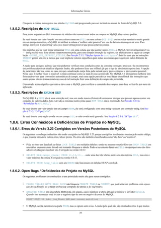 Informações Gerais

O suporte a chaves estrangeiras nas tabelas MyISAM está programado para ser incluída na arvoré de fonte do MySQL 5.0.

1.8.5.2. Restrições de NOT NULL
Para poder suportar um fácil tratamento de tabelas não transacionais todos os campos no MySQL têm valores padrão.
Se você inserir um valor 'errado' em uma coluna como um NULL em uma coluna NOT NULL ou um valor numérico muito grande
em um campo numérico, o MySQL irá atribuir a coluna o 'melhor valor possível' em vez de dar uma mensagem de erro. Para
strings este valor é uma string vazia ou a maior string possível que possa estar na coluna.
Isto significa que se você tentar armazenar NULL em uma coluna que não aceita valores NULL, o MySQL Server armazenará 0 ou
'' (strig vazia) nela. Este último comportamento pode, para uma simples inserção de registro, ser alterado com a opção de compilação -DDONT_USE_DEFAULT_FIELDS.) See Secção 2.3.3, “Opções típicas do configure”. Isto faz com que as instruções
INSERT gerem um erro a menos que você explicite valores específicos para todas as colunas que exigem um valor diferente de
NULL.
A razão para as regras acima é que não podemos verificar estas condições antes da consulta começar a executar. Se encontrarmos
um problema depois de atualizar algumas linahs, não podemos fazer um rollback já que o tipo de tabela não suporta isto. A opção
de parar não é tão boa como no caso em que a atualização esteja feita pela metade que é provavelmente o pior cenário possível.
Neste caso é melhor 'fazer o possível' e então continuar como se nada tivesse acontecido. No MySQL 5.0 plenejamos melhorar into
forncendo avisos para conversões automáticas de campo, mais uma opção para deixar você fazer um rollback das instruções que
usam apenas tabelas transacionais no caso de tal instrução fizer uma definição de campo não permitida.
O mostrado acima significa que não se deve usar o MySQL para verificar o conteúdo dos campos, mas deve se fazê-lo por meio da
aplicação.

1.8.5.3. Restrições de ENUM e SET
No MySQL 4.x ENUM não é uma restrição real, mas um modo mauis eficiente de armazenar campos que possam apenas conter um
conjunto de valores dados. Isto é devido as mesmas razões pelas quais NOT NULL não é respeitado. See Secção 1.8.5.2,
“Restrições de NOT NULL”.
Se você inserir um valor errado em um campo ENUM, ele será configurado com uma string vazia em um contexto string. See Secção 6.2.3.3, “O Tipo ENUM”.
Se você inserir uma opção errada em um campo SET, o valor errado será ignorado. See Secção 6.2.3.4, “O Tipo SET”.

1.8.6. Erros Conhecidos e Deficiências de Projetos no MySQL
1.8.6.1. Erros da Versão 3.23 Corrigidos em Versões Posteriores do MySQL
Os seguintes erros/bugs conhecidos não estão corrigidos no MySQL 3.23 porque corrigí-los involveria a mudança de muito código,
o que poderia introduzir outros erros, talvez piores. Os erros são também classificados como 'não fatal' ou 'tolerável'.
•

Pode se obter um deadlock ao fazer LOCK TABLE em multiplas tabelas e então na mesma conexão fizer um DROP TABLE em
uma delas enquanto outra thread está tentando bloquear a tabela. Pode-se no entanto fazer um KILL em qualquer uma das threads envolvidas para resolver isto. Corrigido na versão 4.0.12

•

SELECT MAX(campo_chave) FROM t1,t2,t3... onde uma das três tabelas está vazia não retorna NULL, mas sim o
valor máximo da coluna. Corrigido na versão 4.0.11.

•

DELETE FROM heap_table sem um WHERE não funcionam em tabelas HEAP com lock.

1.8.6.2. Open Bugs / Deficiências de Projeto no MySQL
Os seguintes problemas são conhecidos e tem prioridade muito alta para serem corrigidos:
•

FLUSH TABLES WITH READ LOCK não bloqueia CREATE TABLE ou COMMIT, que pode criar um problema com a posição do log binário ao se fazer um backup completo de tabelas e do log binário.

•

ANALYZE TABLE em uma tabela BDB pode, em alguns, casos inutilizar a tabela até que se reinicie o servidor mysqld.
Quando isto acontecer você irá ver o seguinte tipo de erro no arquivo de erros do MySQL.
001207 22:07:56

•

bdb:

log_flush: LSN past current end-of-log

O MySQL aceita parenteses na parte FROM, mas os ignora sem aviso. A razão pela qual não são retornados erros é que muitos
38

 